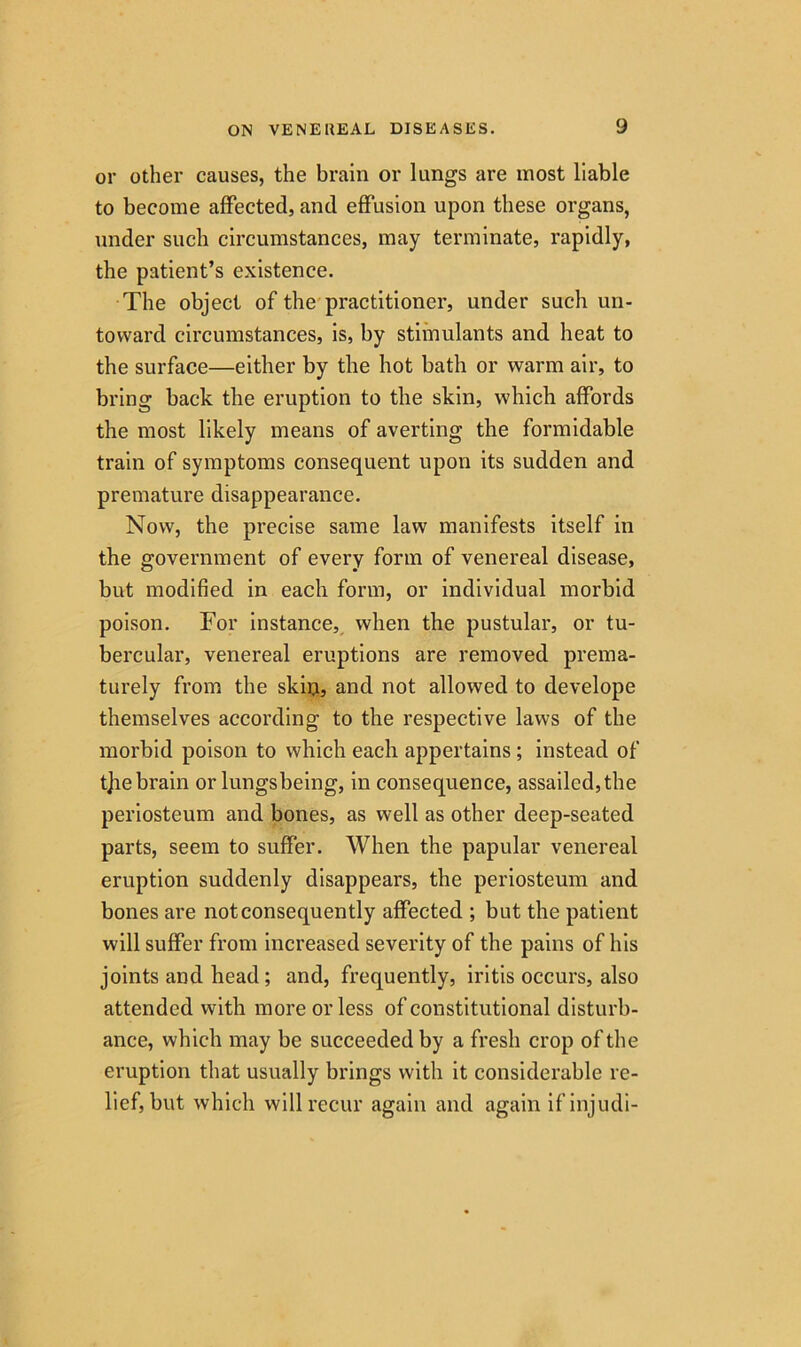 or other causes, the brain or lungs are most liable to become affected, and effusion upon these organs, under such circumstances, may terminate, rapidly, the patient’s existence. The object of the practitioner, under such un- toward circumstances, is, by stimulants and heat to the surface—either by the hot bath or warm air, to bring back the eruption to the skin, which affords the most likely means of averting the formidable train of symptoms consequent upon its sudden and premature disappearance. Now, the precise same law manifests itself in the government of every form of venereal disease, but modified in each form, or individual morbid poison. For instance, when the pustular, or tu- bercular, venereal eruptions are removed prema- turely from the skiu, and not allowed to develope themselves according to the respective laws of the morbid poison to which each appertains; instead of t]ie brain or lungsbeing, in consequence, assailed, the periosteum and bones, as well as other deep-seated parts, seem to suffer. When the papular venereal eruption suddenly disappears, the periosteum and bones are not consequently affected ; but the patient will suffer from increased severity of the pains of his joints and head; and, frequently, iritis occurs, also attended with more or less of constitutional disturb- ance, which may be succeeded by a fresh crop of the eruption that usually brings with it considerable re- lief, but which will recur again and again ifinjudi-
