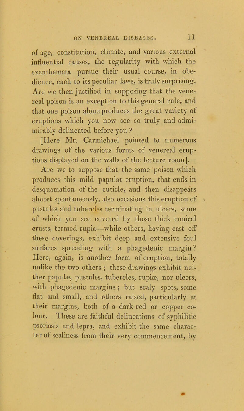 of’age, constitution, climate, and various external influential causes, the regularity with which the exanthemata pursue their usual course, in obe- dience, each to its peculiar laws, is truly surprising. Are we then justified in supposing that the vene- real poison is an exception to this general rule, and that one poison alone produces the great variety of eruptions which you now see so truly and admi- mirably delineated before you ? [Here Mr. Carmichael pointed to numerous drawings of the various forms of venereal erup- tions displayed on the walls of the lecture room]. Are we to suppose that the same poison which produces this mild papular eruption, that ends in desquamation of the cuticle, and then disappears almost spontaneously, also occasions this eruption of pustules and tubercles terminating in ulcers, some of which you see covered by those thick conical crusts, termed rupia—while others, having cast off* these coverings, exhibit deep and extensive foul surfaces spreading with a phagedenic margin ? Here, again, is another form of eruption, totally unlike the two others ; these drawings exhibit nei- ther papula;, pustules, tubercles, rupize, nor ulcers, with phagedenic margins ; but scaly spots, some flat and small, and others raised, particularly at their margins, both of a dark-red or copper co- lour. These are faithful delineations of syphilitic psoriasis and lepra, and exhibit the same charac- ter of scaliness from their very commencement, by