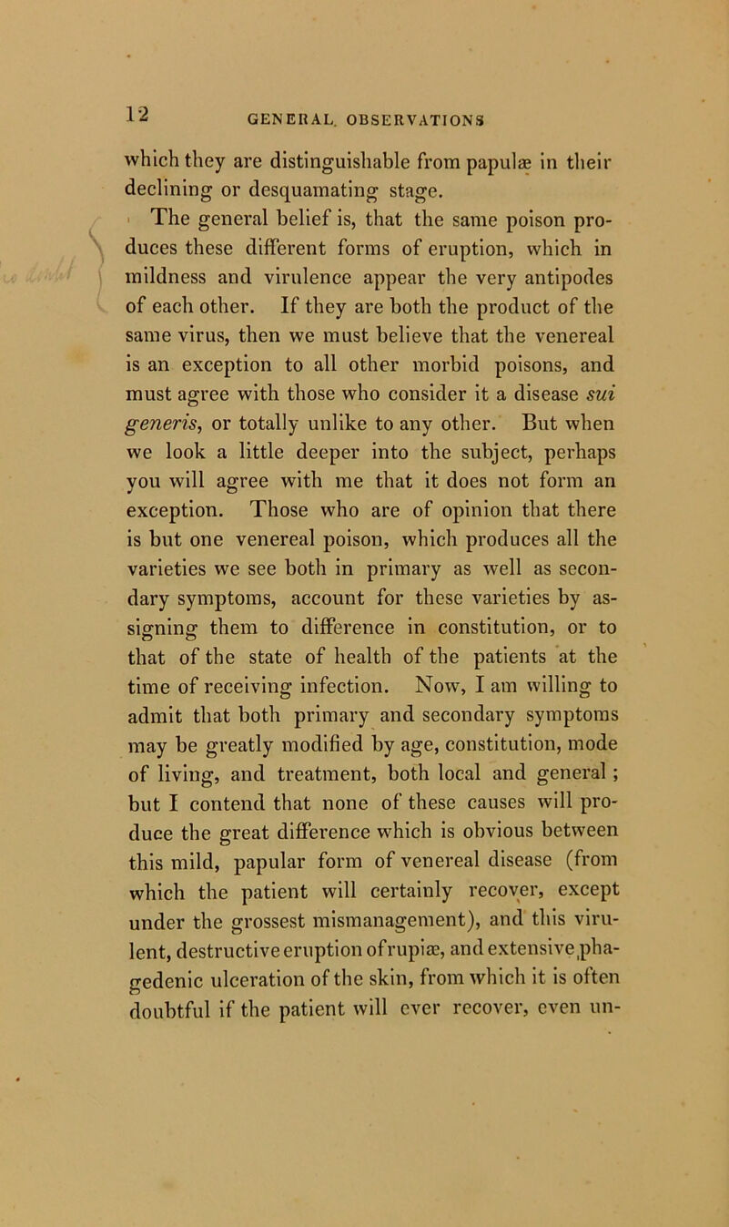 which they are distinguishable from papulee in their declining or desquamating stage. The general belief is, that the same poison pro- duces these different forms of eruption, which in mildness and virulence appear the very antipodes of each other. If they are both the product of the same virus, then we must believe that the venereal is an exception to all other morbid poisons, and must agree with those who consider it a disease sui generis, or totally unlike to any other. But when we look a little deeper into the subject, perhaps you will agree with me that it does not form an exception. Those who are of opinion that there is but one venereal poison, which produces all the varieties we see both in primary as well as secon- dary symptoms, account for these varieties by as- signing; them to difference in constitution, or to that of the state of health of the patients at the time of receiving infection. Now, I am willing to admit that both primary and secondary symptoms may be greatly modified by age, constitution, mode of living, and treatment, both local and general ; but I contend that none of these causes will pro- duce the great difference which is obvious between this mild, papular form of venereal disease (from which the patient will certainly recover, except under the grossest mismanagement), and this viru- lent, destructive eruption of rupiae, and extensive pha- gedenic ulceration of the skin, from which it is often doubtful if the patient will ever recover, even un-