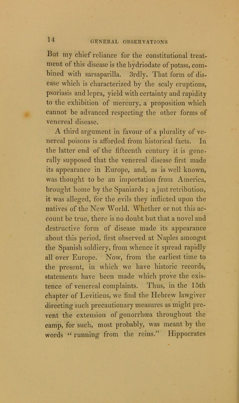 GENERAL OBSERVATIONS But my chief reliance for the constitutional treat- ment of this disease is the hydriodate of potass, com- bined with sarsaparilla. 3rdly. That form of dis- ease which is characterized by the scaly eruptions, psoriasis and lepra, yield with certainty and rapidity to the exhibition of mercury, a proposition which cannot be advanced respecting the other forms of venereal disease. A third argument in favour of a plurality of ve- nereal poisons is afforded from historical facts. In the latter end of the fifteenth century it is gene- rally supposed that the venereal disease first made its appearance in Europe, and, as is well known, was thought to be an importation from America, brought home by the Spaniards ; a just retribution, it was alleged, for the evils they inflicted upon the natives of the New World. Whether or not this ac- count be true, there is no doubt but that a novel and destructive form of disease made its appearance about this period, first observed at Naples amongst the Spanish soldiery, from whence it spread rapidly all over Europe. Now, from the earliest time to the present, in which we have historic records, statements have been made which prove the exis- tence of venereal complaints. Thus, in the 15th chapter of Leviticus, we find the Hebrew lawgiver directing such precautionary measures as might pre- vent the extension of gonorrhoea throughout the camp, for such, most probably, was meant by the words “ running from the reins.” Hippocrates