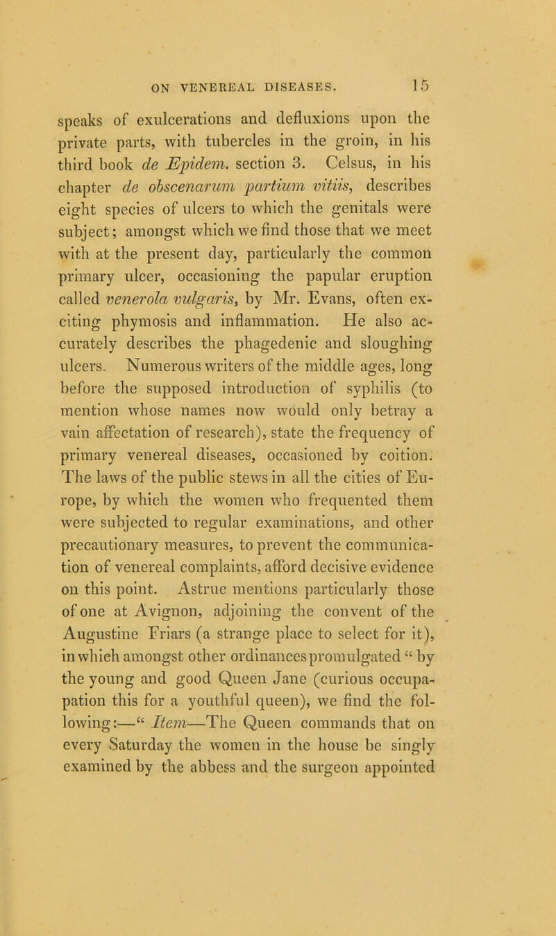 speaks of exulcerations and defluxions upon the private parts, with tubercles in the groin, in his third book de Epidem. section 3. Celsus, in his chapter de obscenarum partium vitiis, describes eight species of ulcers to which the genitals were subject; amongst which we find those that we meet with at the present day, particularly the common primary ulcer, occasioning the papular eruption called venerola vulgaris, by Mr. Evans, often ex- citing phymosis and inflammation. He also ac- curately describes the phagedenic and sloughing ulcers. Numerous writers of the middle ages, long before the supposed introduction of syphilis (to mention whose names now would only betray a vain affectation of research), state the frequency of primary venereal diseases, occasioned by coition. The laws of the public stews in all the cities of Eu- rope, by which the women who frequented them were subjected to regular examinations, and other precautionary measures, to prevent the communica- tion of venereal complaints, afford decisive evidence on this point. Astruc mentions particularly those of one at Avignon, adjoining the convent of the Augustine Friars (a strange place to select for it), in which amongst other ordinances promulgated “ by the young and good Queen Jane (curious occupa- pation this for a youthful queen), we find the fol- lowing:—“ Item—The Queen commands that on every Saturday the women in the house be singly examined by the abbess and the surgeon appointed
