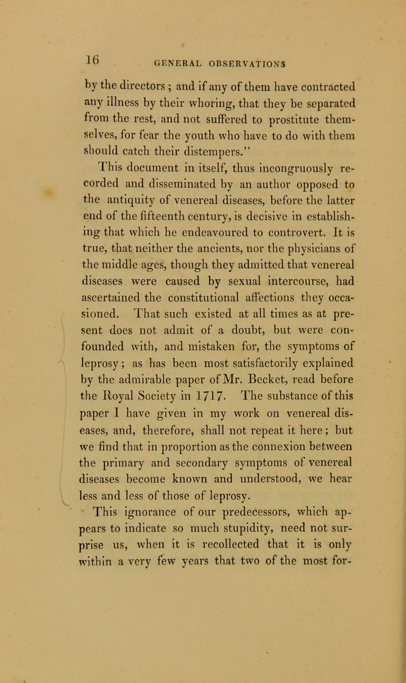 GENERAL OBSERVATIONS by the directors; and if any of them have contracted any illness by their whoring, that they be separated from the rest, and not suffered to prostitute them- selves, for fear the youth who have to do with them should catch their distempers.” This document in itself, thus incongruously re- corded and disseminated by an author opposed to the antiquity of venereal diseases, before the latter end of the fifteenth century, is decisive in establish- ing that which he endeavoured to controvert. It is true, that neither the ancients, nor the physicians of the middle ages, though they admitted that venereal diseases were caused by sexual intercourse, had ascertained the constitutional affections they occa- sioned. That such existed at all times as at pre- sent does not admit of a doubt, but were con- founded with, and mistaken for, the symptoms of leprosy; as has been most satisfactorily explained by the admirable paper of Mr. Becket, read before the Royal Society in 1717- The substance of this paper I have given in my work on venereal dis- eases, and, therefore, shall not repeat it here; but we find that in proportion as the connexion between the primary and secondary symptoms of venereal diseases become known and understood, we hear less and less of those of leprosy. This ignorance of our predecessors, which ap- pears to indicate so much stupidity, need not sur- prise us, when it is recollected that it is only within a very few years that two of the most for-