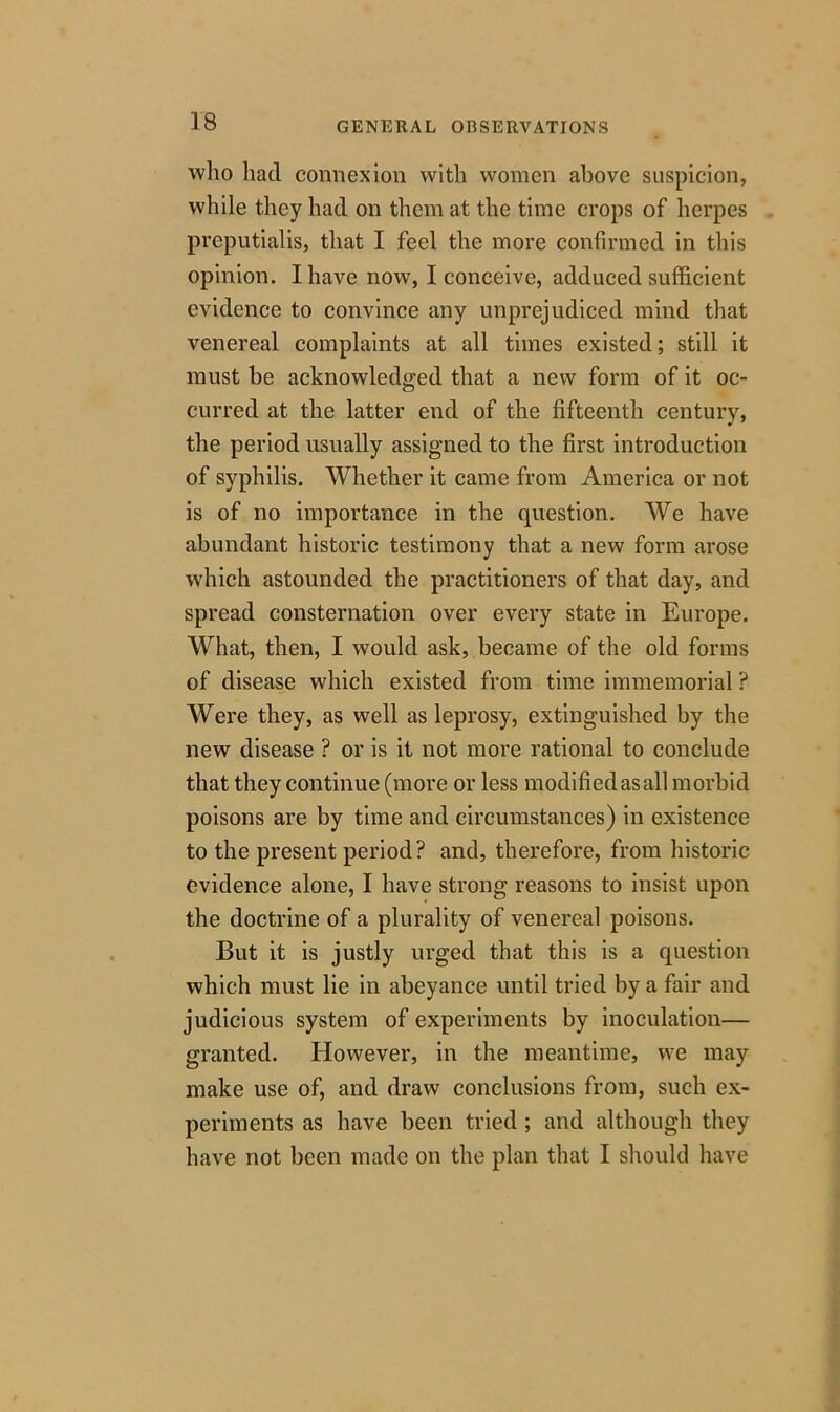 who had connexion with women above suspicion, while they had on them at the time crops of herpes preputialis, that I feel the more confirmed in this opinion. I have now, I conceive, adduced sufficient evidence to convince any unprejudiced mind that venereal complaints at all times existed; still it must be acknowledged that a new form of it oc- curred at the latter end of the fifteenth century, the period usually assigned to the first introduction of syphilis. Whether it came from America or not is of no importance in the question. We have abundant historic testimony that a new form arose which astounded the practitioners of that day, and spread consternation over every state in Europe. What, then, I would ask, became of the old forms of disease which existed from time immemorial ? Were they, as well as leprosy, extinguished by the new disease ? or is it not more rational to conclude that they continue (more or less modifiedasall morbid poisons are by time and circumstances) in existence to the present period? and, therefore, from historic evidence alone, I have strong reasons to insist upon the doctrine of a plurality of venereal poisons. But it is justly urged that this is a question which must lie in abeyance until tried by a fair and judicious system of experiments by inoculation— granted. However, in the meantime, we may make use of, and draw conclusions from, such ex- periments as have been tried ; and although they have not been made on the plan that I should have