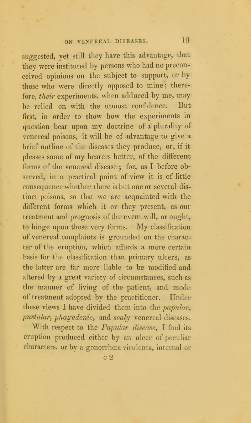 suggested, yet still they have this advantage, that they were instituted by persons who had no precon- ceived opinions on the subject to support, or by those who were directly opposed to mine; there- fore, their experiments, when adduced by me, may be relied on with the utmost confidence. But first, in order to show how the experiments in question bear upon my doctrine of a plurality of venereal poisons, it will be of advantage to give a brief outline of the diseases they produce, or, if it pleases some of my hearers better, of the different forms of the venereal disease ; for, as I before ob- served, in a practical point of view it is of little consequence whether there is but one or several dis- tinct poisons, so that we are acquainted with the different forms which it or they present, as our treatment and prognosis of the event will, or ought, to hinge upon those very forms. My classification of venereal complaints is grounded on the charac- ter of the eruption, which affords a more certain basis for the classification than primary ulcers, as the latter are far more liable to be modified and altered by a great variety of circumstances, such as the manner of living of the patient, and mode of treatment adopted by the practitioner. Under these views I have divided them into the papular, pustular, phagedenic, and scaly venereal diseases. With respect to the Papular disease, I find its eruption produced either by an ulcer of peculiar characters, or by a gonorrhoea virulenta, internal or