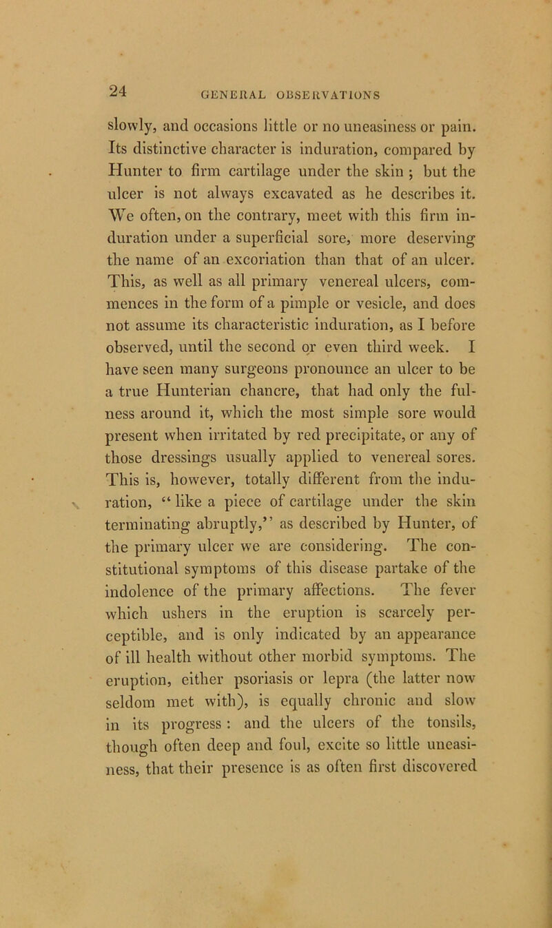 slowly, and occasions little or no uneasiness or pain. Its distinctive character is induration, compared by Hunter to firm cartilage under the skin ; but the ulcer is not always excavated as he describes it. We often, on the contrary, meet with this firm in- duration under a superficial sore, more deserving the name of an excoriation than that of an ulcer. This, as well as all primary venereal ulcers, com- mences in the form of a pimple or vesicle, and does not assume its characteristic induration, as I before observed, until the second or even third week. I have seen many surgeons pronounce an ulcer to be a true Hunterian chancre, that had only the ful- ness around it, which the most simple sore would present when irritated by red precipitate, or any of those dressings usually applied to venereal sores. This is, however, totally different from the indu- ration, “ like a piece of cartilage under the skin terminating abruptly,” as described by Hunter, of the primary ulcer we are considering. The con- stitutional symptoms of this disease partake of the indolence of the primary affections. The fever which ushers in the eruption is scarcely per- ceptible, and is only indicated by an appearance of ill health without other morbid symptoms. The eruption, either psoriasis or lepra (the latter now seldom met with), is equally chronic and slow in its progress : and the ulcers of the tonsils, though often deep and foul, excite so little uneasi- ness, that their presence is as often first discovered