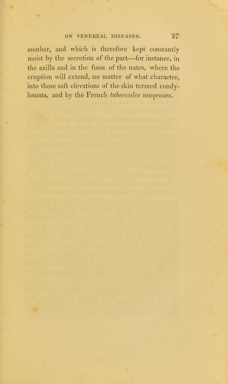 another, and which is therefore kept constantly moist by the secretion of the part—for instance, in the axilla and in the fossa of the nates, where the eruption will extend, no matter of what character, into those soft elevations of the skin termed condy- lomata, and by the French tubercules muqeuses.