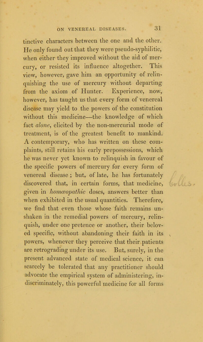 tinctive characters between the one and the other. He only found out that they were pseudo-syphilitic, when either they improved without the aid of mer- cury, or resisted its influence altogether. This view, however, gave him an opportunity of relin- quishing the use of mercury without departing from the axiom of Hunter. Experience, now, however, has taught us that every form of venereal disease may yield to the powers of the constitution without this medicine—the knowledge of which fact alone, elicited by the non-mercurial mode of treatment, is of the greatest benefit to mankind. A contemporary, who has written on these com- plaints, still retains his early prepossessions, which he was never yet known to relinquish in favour of the specific powers of mercury for every form of venereal disease ; but, of late, he has fortunately discovered that, in certain forms, that medicine, given in homoeopathic doses, answers better than when exhibited in the usual quantities. Therefore, we find that even those whose faith remains un- shaken in the remedial powers of mercury, relin- quish, under one pretence or another, their belov- ed specific, without abandoning their faith in its powers, whenever they perceive that their patients are retrograding under its use. But, surely, in the present advanced state of medical science, it can scarcely be tolerated that any practitioner should advocate the empirical system of administering, in- discriminately, this powerful medicine for all forms