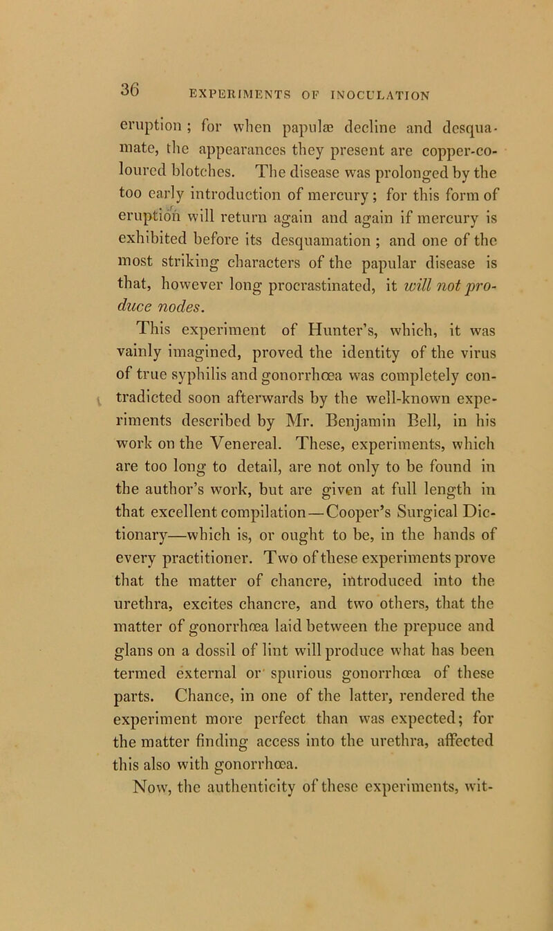 eruption ; for when papulae decline and desqua- mate, the appearances they present are copper-co- loured blotches. The disease was prolonged by the too early introduction of mercury ; for this form of eruption will return again and again if mercury is exhibited before its desquamation ; and one of the most striking characters of the papular disease is that, however long procrastinated, it will not pro- duce nodes. This experiment of Hunter’s, which, it was vainly imagined, proved the identity of the virus of true syphilis and gonorrhoea was completely con- tradicted soon afterwards by the well-known expe- riments described by Mr. Benjamin Bell, in his work on the Venereal. These, experiments, which are too long to detail, are not only to be found in the author’s work, but are given at full length in that excellent compilation — Cooper’s Surgical Dic- tionary—which is, or ought to be, in the hands of every practitioner. Two of these experiments prove that the matter of chancre, introduced into the urethra, excites chancre, and two others, that the matter of gonorrhoea laid between the prepuce and glans on a dossil of lint will produce what has been termed external or spurious gonorrhoea of these parts. Chance, in one of the latter, rendered the experiment more perfect than was expected; for the matter finding access into the urethra, affected this also with gonorrhoea. Now, the authenticity of these experiments, wit-