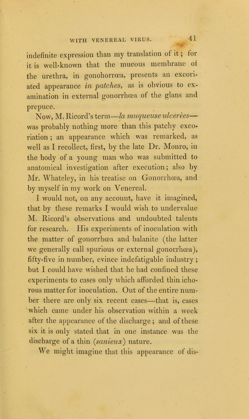 •’ni indefinite expression than my translation of it; lor it is well-known that the mucous membrane of the urethra, in gonohorrcea, presents an excori- ated appearance in patches, as is obvious to ex- amination in external gonorrhoea of the glans and prepuce. Now, M. Ricord’s term—la muqueuse ulcerees— was probably nothing more than this patchy exco- riation ; an appearance which was remarked, as well as I recollect, first, by the late Dr. Monro, in the body of a young man who was submitted to anatomical investigation after execution; also by Mr. Whateley, in his treatise on Gonorrhoea, and by myself in my work on Venereal. I would not, on any account, have it imagined, that by these remarks I would wish to undervalue M. Ricord’s observations and undoubted talents for research. His experiments of inoculation with the matter of gonorrhoea and balanite (the latter we generally call spurious or external gonorrhoea), fifty-five in number, evince indefatigable industry ; but I could have wished that he had confined these experiments to cases only which afforded thin icho- rous matter for inoculation. Out of the entire num- ber there are only six recent cases—that is, cases which came under his observation within a week after the appearance of the discharge; and of these six it is only stated that in one instance was the discharge of a thin (sanieux) nature. We might imagine that this appearance of dis-