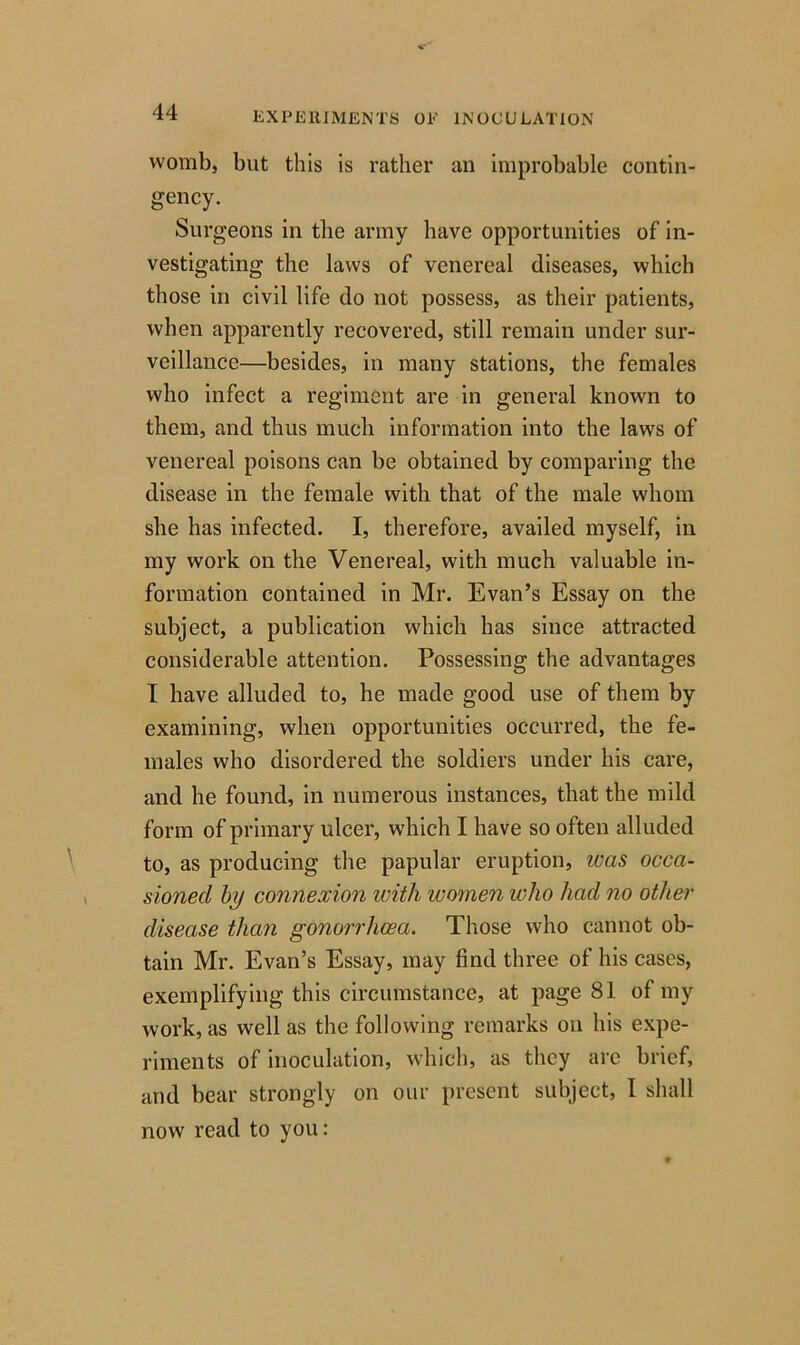 womb, but this is rather an improbable contin- gency. Surgeons in the army have opportunities of in- vestigating the laws of venereal diseases, which those in civil life do not possess, as their patients, when apparently recovered, still remain under sur- veillance—besides, in many stations, the females who infect a regiment are in general known to them, and thus much information into the laws of venereal poisons can be obtained by comparing the disease in the female with that of the male whom she has infected. I, therefore, availed myself, in my work on the Venereal, with much valuable in- formation contained in Mr. Evan’s Essay on the subject, a publication which has since attracted considerable attention. Possessing the advantages I have alluded to, he made good use of them by examining, when opportunities occurred, the fe- males who disordered the soldiers under his care, and he found, in numerous instances, that the mild form of primary ulcer, which I have so often alluded to, as producing the papular eruption, was occa- sioned by connexion with women who had no other disease than gonorrhoea. Those who cannot ob- tain Mr. Evan’s Essay, may find three of his cases, exemplifying this circumstance, at page 81 of my work, as well as the following remarks on his expe- riments of inoculation, which, as they are brief, and bear strongly on our present subject, I shall now read to you: