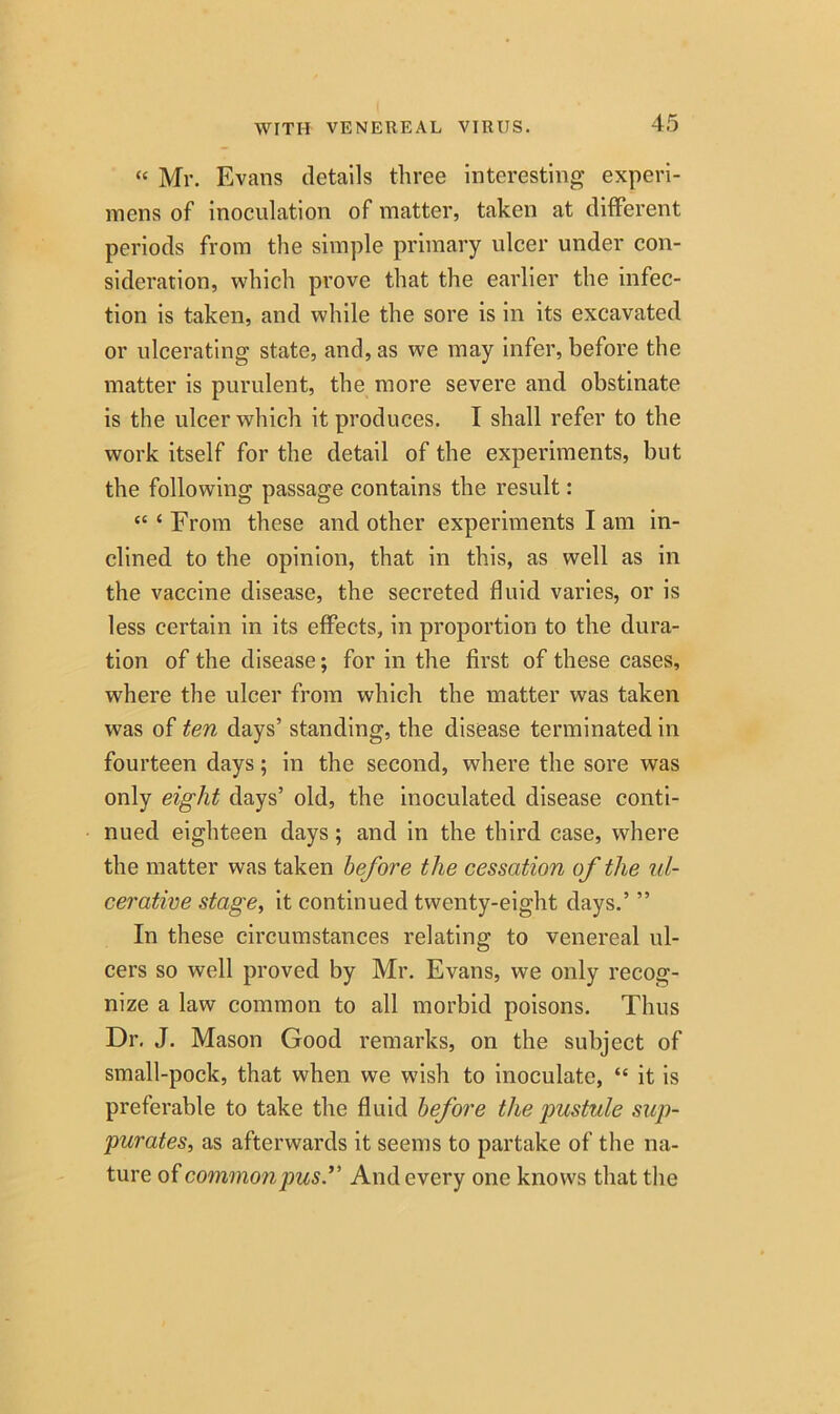 “ Mr. Evans details three interesting experi- mens of inoculation of matter, taken at different periods from the simple primary ulcer under con- sideration, which prove that the earlier the infec- tion is taken, and while the sore is in its excavated or ulcerating state, and, as we may infer, before the matter is purulent, the more severe and obstinate is the ulcer which it produces. I shall refer to the work itself for the detail of the experiments, but the following passage contains the result: “‘From these and other experiments I am in- clined to the opinion, that in this, as well as in the vaccine disease, the secreted fluid varies, or is less certain in its effects, in proportion to the dura- tion of the disease; for in the first of these cases, where the ulcer from which the matter was taken was of ten days’ standing, the disease terminated in fourteen days; in the second, where the sore was only eight days’ old, the inoculated disease conti- nued eighteen days; and in the third case, where the matter was taken before the cessation of the ul- cerative stage, it continued twenty-eight days.’ ” In these circumstances relating to venereal ul- cers so well proved by Mr. Evans, we only recog- nize a law common to all morbid poisons. Thus Dr. J. Mason Good remarks, on the subject of small-pock, that when we wish to inoculate, “ it is preferable to take the fluid before the pustule sup- purates, as afterwards it seems to partake of the na- ture of common pus.” And every one knows that the