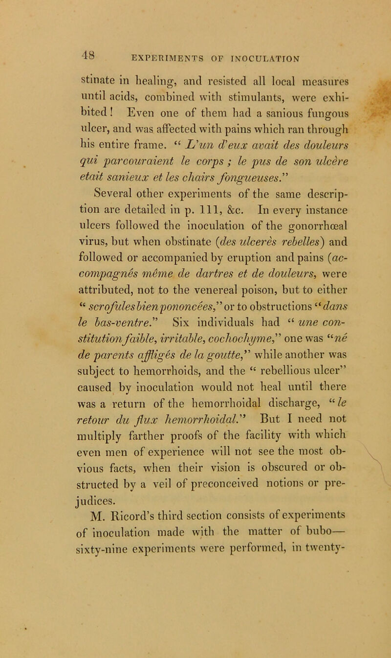 stinate in healing, and resisted all local measures until acids, combined with stimulants, were exhi- bited ! Even one of them had a sanious fungous ulcer, and was affected with pains which ran through his entire frame. “ L'un d'eux avait des douleurs qui parcouraient le corps ; le pus de son ulcere etait sanieux et les chairs fongueuses.” Several other experiments of the same descrip- tion are detailed in p. Ill, &c. In every instance ulcers followed the inoculation of the gonorrhoeal virus, hut when obstinate (des idceres rebelles) and followed or accompanied by eruption and pains (ac- compagnes meme de dartres et de douleurs, were attributed, not to the venereal poison, but to either “ scrofulesbienpononceesflor to obstructions “dans le bas-ventre.” Six individuals had “ une con- stitutionfaible, irritable, cochochymeone was “ne de parents ajfliges de la gouttefl while another was subject to hemorrhoids, and the “ rebellious ulcer” caused by inoculation would not heal until there was a return of the hemorrhoidal discharge, “ le retour du flux hemorrhoidal.” But I need not multiply farther proofs of the facility with which even men of experience will not see the most ob- vious facts, when their vision is obscured or ob- structed by a veil of preconceived notions or pre- judices. M. Ricord’s third section consists of experiments of inoculation made with the matter of bubo— sixty-nine experiments were performed, in twenty-