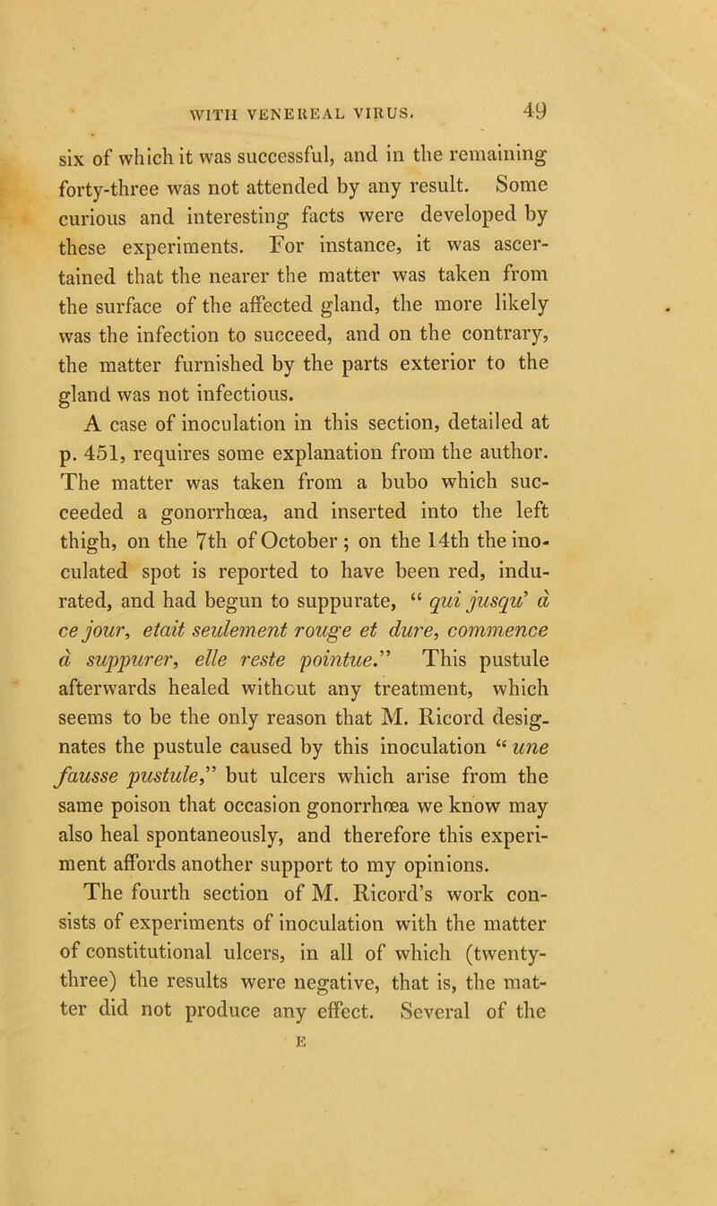 six of which it was successful, and in the remaining forty-three was not attended by any result. Some curious and interesting facts were developed by these experiments. For instance, it was ascer- tained that the nearer the matter was taken from the surface of the affected gland, the more likely was the infection to succeed, and on the contrary, the matter furnished by the parts exterior to the gland was not infectious. A case of inoculation in this section, detailed at p. 451, requires some explanation from the author. The matter was taken from a bubo which suc- ceeded a gonorrhoea, and inserted into the left thigh, on the 7th of October ; on the 14th the ino- culated spot is reported to have been red, indu- rated, and had begun to suppurate, “ qui jusqiC d ce jour, etait settlement rouge et dure, commence a suppurer, elle reste pointue.” This pustule afterwards healed without any treatment, which seems to be the only reason that M. Ricord desig- nates the pustule caused by this inoculation “ une fausse pustule,” but ulcers which arise from the same poison that occasion gonorrhoea we know may also heal spontaneously, and therefore this experi- ment affords another support to my opinions. The fourth section of M. Ricord’s work con- sists of experiments of inoculation with the matter of constitutional ulcers, in all of which (twenty- three) the results were negative, that is, the mat- ter did not produce any effect. Several of the E