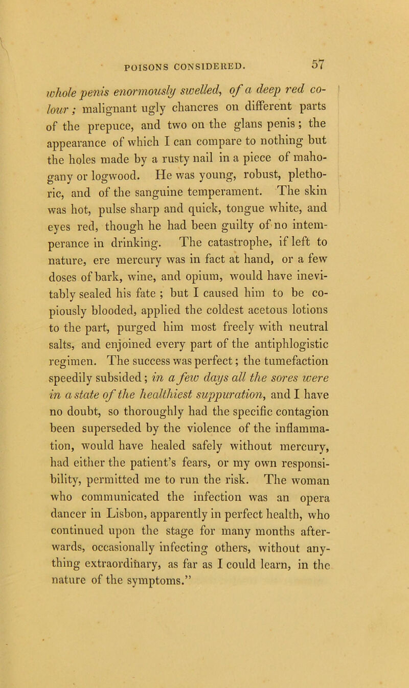 whole penis enormously swelled, of a deep red co- lour ; malignant ugly chancres on different parts of the prepuce, and two on the glans penis ; the appearance of which I can compare to nothing but the holes made by a rusty nail in a piece of maho- gany or logwood. He was young, robust, pletho- ric, and of the sanguine temperament. The skin was hot, pulse sharp and quick, tongue white, and eyes red, though he had been guilty of no intem- perance in drinking. The catastrophe, if left to nature, ere mercury was in fact at hand, or a few doses of bark, wine, and opium, would have inevi- tably sealed his fate ; but I caused him to be co- piously blooded, applied the coldest acetous lotions to the part, purged him most freely with neutral salts, and enjoined every part of the antiphlogistic regimen. The success was perfect; the tumefaction speedily subsided; in a few days all the sores were in a state of the healthiest suppuration, and I have no doubt, so thoroughly had the specific contagion been superseded by the violence of the inflamma- tion, would have healed safely without mercury, had either the patient’s fears, or my own responsi- bility, permitted me to run the risk. The woman who communicated the infection was an opera dancer in Lisbon, apparently in perfect health, who continued upon the stage for many months after- wards, occasionally infecting others, without any- thing extraordinary, as far as I could learn, in the nature of the symptoms.”