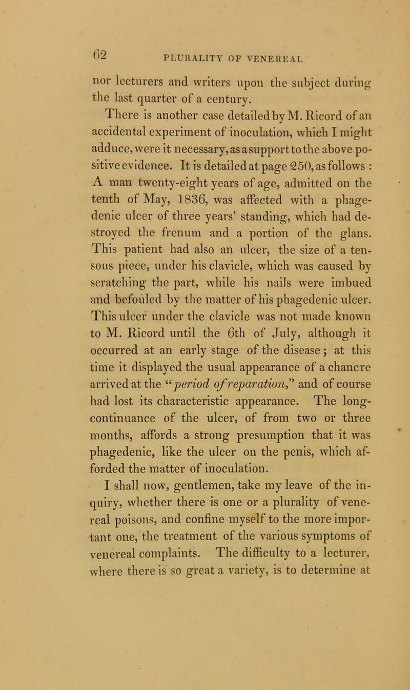 PLURALITY OF VENEREAL nor lecturers and writers upon the subject during the last quarter of a century. There is another case detailed by M. Ricord of an accidental experiment of inoculation, which I might adduce, were it necessary, as a support to the above po- sitive evidence. It is detailed at page 250, as follows : A man twenty-eight years of age, admitted on the tenth of May, 1836, was affected with a phage- denic ulcer of three years’ standing, which had de- stroyed the frenum and a portion of the glans. This patient had also an ulcer, the size of a ten- sous piece, under his clavicle, which was caused by scratching the part, while his nails were imbued and befouled by the matter of his phagedenic ulcer. This ulcer under the clavicle was not made known to M. Ricord until the 6th of July, although it occurred at an early stage of the disease; at this time it displayed the usual appearance of a chancre arrived at the “period of reparation,'’ and of course had lost its characteristic appearance. The long- continuance of the ulcer, of from two or three months, affords a strong presumption that it was phagedenic, like the ulcer on the penis, which af- forded the matter of inoculation. I shall now, gentlemen, take my leave of the in- quiry, whether there is one or a plurality of vene- real poisons, and confine myself to the more impor- tant one, the treatment of the various symptoms of venereal complaints. The difficulty to a lecturer, where there is so great a variety, is to determine at