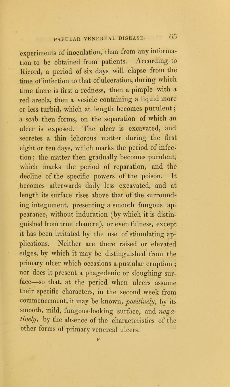 experiments of inoculation, than from any informa- tion to be obtained from patients. According to Ricord, a period of six days will elapse from the time of infection to that of ulceration, during which time there is first a redness, then a pimple with a red areola, then a vesicle containing a liquid more or less turbid, which at length becomes purulent; a scab then forms, on the separation of which an ulcer is exposed. The ulcer is excavated, and secretes a thin ichorous matter during the first eight or ten days, which marks the period of infec- tion ; the matter then gradually becomes purulent, which marks the period of reparation, and the decline of the specific powers of the poison. It becomes afterwards daily less excavated, and at length its surface rises above that of the surround- ing integument, presenting a smooth fungous ap- pearance, without induration (by which it is distin- guished from true chancre), or even fulness, except it has been irritated by the use of stimulating ap- plications. Neither are there raised or elevated edges, by which it may be distinguished from the primary ulcer which occasions a pustular eruption ; nor does it present a phagedenic or sloughing sur- face—so that, at the period when ulcers assume their specific characters, in the second week from commencement, it may be known, ‘positively, by its smooth, mild, fungous-looking surface, and nega- tively, by the absence of the characteristics of the other forms of primary venereal ulcers. F