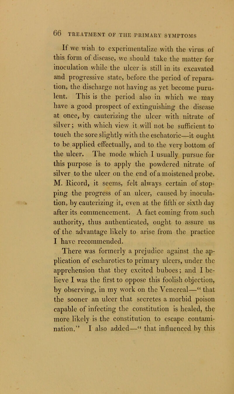 If we wish to experimentalize with the virus of this form of disease, we should take the matter for inoculation while the ulcer is still in its excavated and progressive state, before the period of repara- tion, the discharge not having as yet become puru- lent. This is the period also in which we may have a good prospect of extinguishing the disease at once, by cauterizing the ulcer with nitrate of silver; with which view it will not be sufficient to touch the sore slightly with the eschatoric—it ought to be applied effectually, and to the very bottom of the ulcer. The mode which I usually pursue for this purpose is to apply the powdered nitrate of silver to the ulcer on the end of a moistened probe. M. Ricord, it seems, felt always certain of stop- ping the progress of an ulcer, caused by inocula- tion, by cauterizing it, even at the fifth or sixth day after its commencement. A fact coming from such authority, thus authenticated, ought to assure us of the advantage likely to arise from the practice I have recommended. There was formerly a prejudice against the ap- plication of escharotics to primary ulcers, under the apprehension that they excited buboes; and I be- lieve I was the first to oppose this foolish objection, by observing, in my work on the Venereal—“ that the sooner an ulcer that secretes a morbid poison capable of infecting the constitution is healed, the more likely is the constitution to escape contami- nation.” I also added—“ that influenced by this