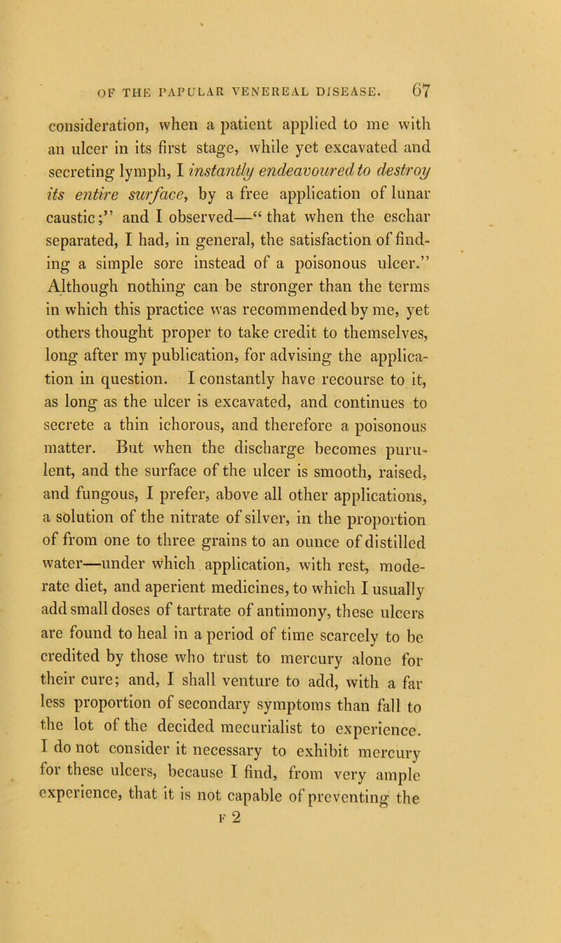 consideration, when a patient applied to me with an ulcer in its first stage, while yet excavated and secreting lymph, I instantly endeavoured to destroy its entire surface, by a free application of lunar caustic;” and I observed—“that when the eschar separated, I had, in general, the satisfaction of find- ing a simple sore instead of a poisonous ulcer.” Although nothing can be stronger than the terms in which this practice was recommended by me, yet others thought proper to take credit to themselves, long after my publication, for advising the applica- tion in question. I constantly have recourse to it, as long as the ulcer is excavated, and continues to secrete a thin ichorous, and therefore a poisonous matter. But when the discharge becomes puru- lent, and the surface of the ulcer is smooth, raised, and fungous, I prefer, above all other applications, a solution of the nitrate of silver, in the proportion of from one to three grains to an ounce of distilled water—under which application, with rest, mode- rate diet, and aperient medicines, to which I usually add small doses of tartrate of antimony, these ulcers are found to heal in a period of time scarcely to be credited by those who trust to mercury alone for their cure; and, I shall venture to add, with a far less proportion of secondary symptoms than fall to the lot of the decided mecurialist to experience. I do not consider it necessary to exhibit mercury for these ulcers, because I find, from very ample experience, that it is not capable of preventing the