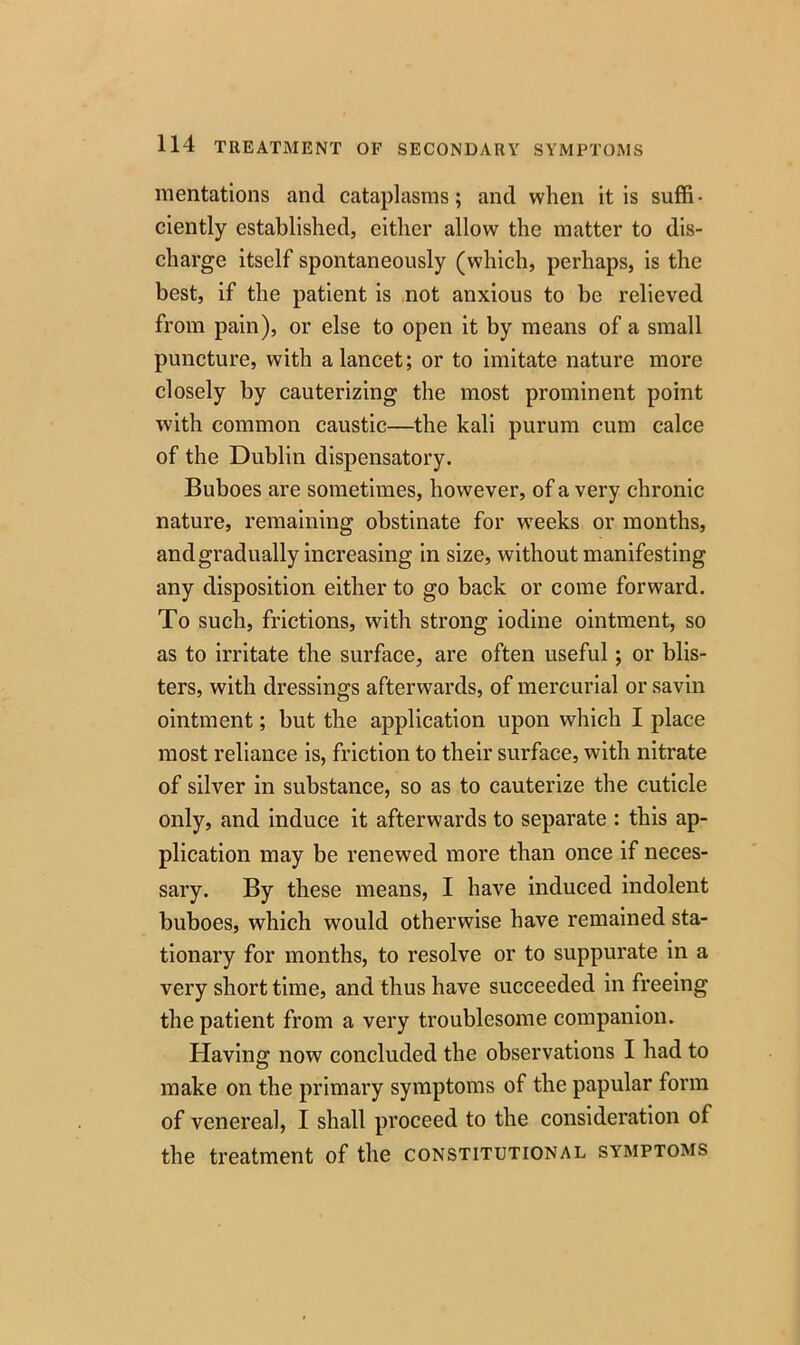 mentations and cataplasms; and when it is suffi- ciently established, either allow the matter to dis- charge itself spontaneously (which, perhaps, is the best, if the patient is not anxious to be relieved from pain), or else to open it by means of a small puncture, with a lancet; or to imitate nature more closely by cauterizing the most prominent point with common caustic—the kali purum cum calce of the Dublin dispensatory. Buboes are sometimes, however, of a very chronic nature, remaining obstinate for weeks or months, and gradually increasing in size, without manifesting any disposition either to go back or come forward. To such, frictions, with strong iodine ointment, so as to irritate the surface, are often useful ; or blis- ters, with dressings afterwards, of mercurial or savin ointment; but the application upon which I place most reliance is, friction to their surface, with nitrate of silver in substance, so as to cauterize the cuticle only, and induce it afterwards to separate : this ap- plication may be renewed more than once if neces- sary. By these means, I have induced indolent buboes, which would otherwise have remained sta- tionary for months, to resolve or to suppurate in a very short time, and thus have succeeded in freeing the patient from a very troublesome companion. Having now concluded the observations I had to make on the primary symptoms of the papular form of venereal, I shall proceed to the consideration of the treatment of the constitutional symptoms