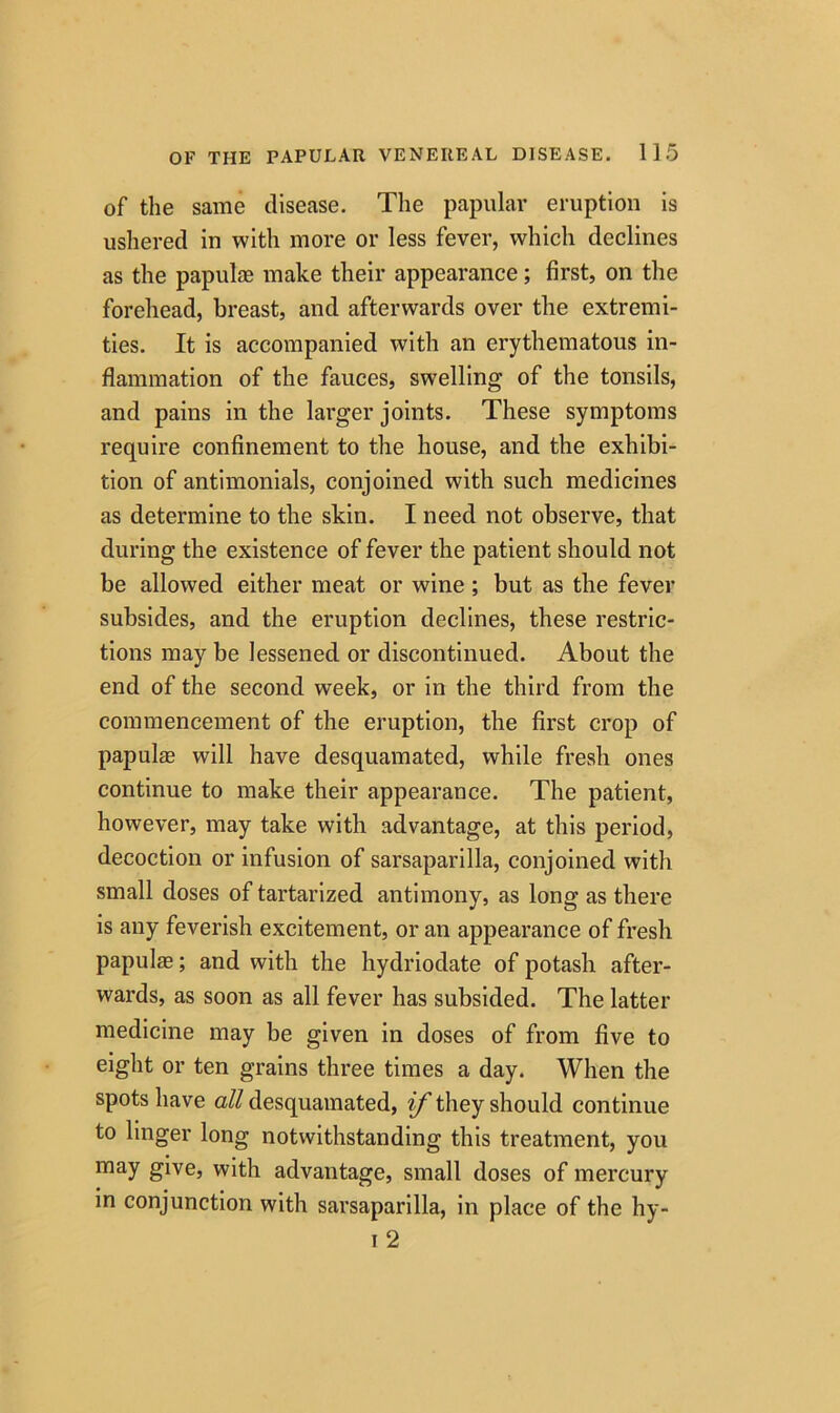 of the same disease. The papular eruption is ushered in with more or less fever, which declines as the papulae make their appearance; first, on the forehead, breast, and afterwards over the extremi- ties. It is accompanied with an erythematous in- flammation of the fauces, swelling of the tonsils, and pains in the larger joints. These symptoms require confinement to the house, and the exhibi- tion of antimonials, conjoined with such medicines as determine to the skin. I need not observe, that during the existence of fever the patient should not be allowed either meat or wine ; but as the fever subsides, and the eruption declines, these restric- tions may be lessened or discontinued. About the end of the second week, or in the third from the commencement of the eruption, the first crop of papulae will have desquamated, while fresh ones continue to make their appearance. The patient, however, may take with advantage, at this period, decoction or infusion of sarsaparilla, conjoined with small doses of tartarized antimony, as long as there is any feverish excitement, or an appearance of fresh papulae; and with the hydriodate of potash after- wards, as soon as all fever has subsided. The latter medicine may be given in doses of from five to eight or ten grains three times a day. When the spots have all desquamated, if they should continue to linger long notwithstanding this treatment, you may give, with advantage, small doses of mercury in conjunction with sarsaparilla, in place of the hy- i 2