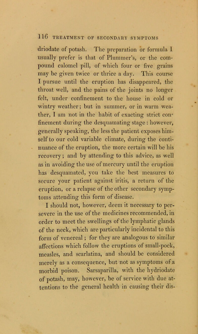 drlodate of potash. The preparation or formula 1 usually prefer is that of Plummer’s, or the com- pound calomel pill, of which four or five grains may be given twice or thrice a day. This course I pursue until the eruption has disappeared, the throat well, and the pains of the joints no longer felt, under confinement to the house in cold or wintry weather; but in summer, or in warm wea- ther, I am not in the habit of exacting strict con- finement during the desquamating stage : however, generally speaking, the less the patient exposes him- self to our cold variable climate, during the conti- nuance of the eruption, the more certain will be his recovery; and by attending to this advice, as well as in avoiding the use of mercury until the eruption has desquamated, you take the best measures to secure your patient against iritis, a return of the eruption, or a relapse of the other secondary symp- toms attending this form of disease. I should not, however, deem it necessary to per- severe in the use of the medicines recommended, in order to meet the swellings of the lymphatic glands of the neck, which are particularly incidental to this form of venereal; for they are analogous to similar affections which follow the eruptions of small-pock, measles, and scarlatina, and should be considered merely as a consequence, but not as symptoms of a morbid poison. Sarsaparilla, with the hydriodate of potash, may, however, be of service with due at- tentions to the general health in causing their dis-