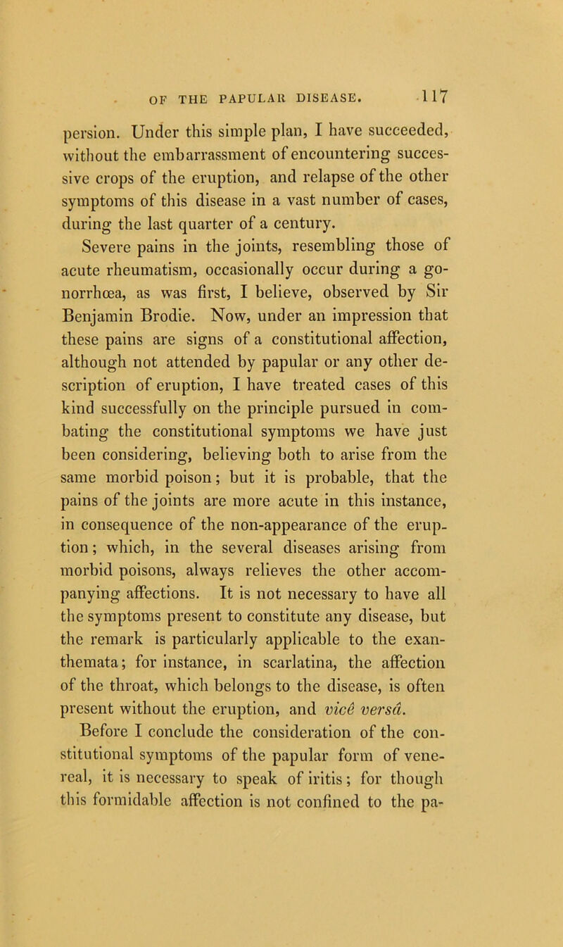 persion. Under this simple plan, I have succeeded, without the embarrassment of encountering succes- sive crops of the eruption, and relapse of the other symptoms of this disease in a vast number of cases, during the last quarter of a century. Severe pains in the joints, resembling those of acute rheumatism, occasionally occur during a go- norrhoea, as was first, I believe, observed by Sir Benjamin Brodie. Now, under an impression that these pains are signs of a constitutional affection, although not attended by papular or any other de- scription of eruption, I have treated cases of this kind successfully on the principle pursued in com- bating the constitutional symptoms we have just been considering, believing both to arise from the same morbid poison; but it is probable, that the pains of the joints are more acute in this instance, in consequence of the non-appearance of the erup- tion ; which, in the several diseases arising from morbid poisons, always relieves the other accom- panying affections. It is not necessary to have all the symptoms present to constitute any disease, but the remark is particularly applicable to the exan- themata; for instance, in scarlatina, the affection of the throat, which belongs to the disease, is often present without the eruption, and vice versa. Before I conclude the consideration of the con- stitutional symptoms of the papular form of vene- real, it is necessary to speak of iritis; for though this formidable affection is not confined to the pa-