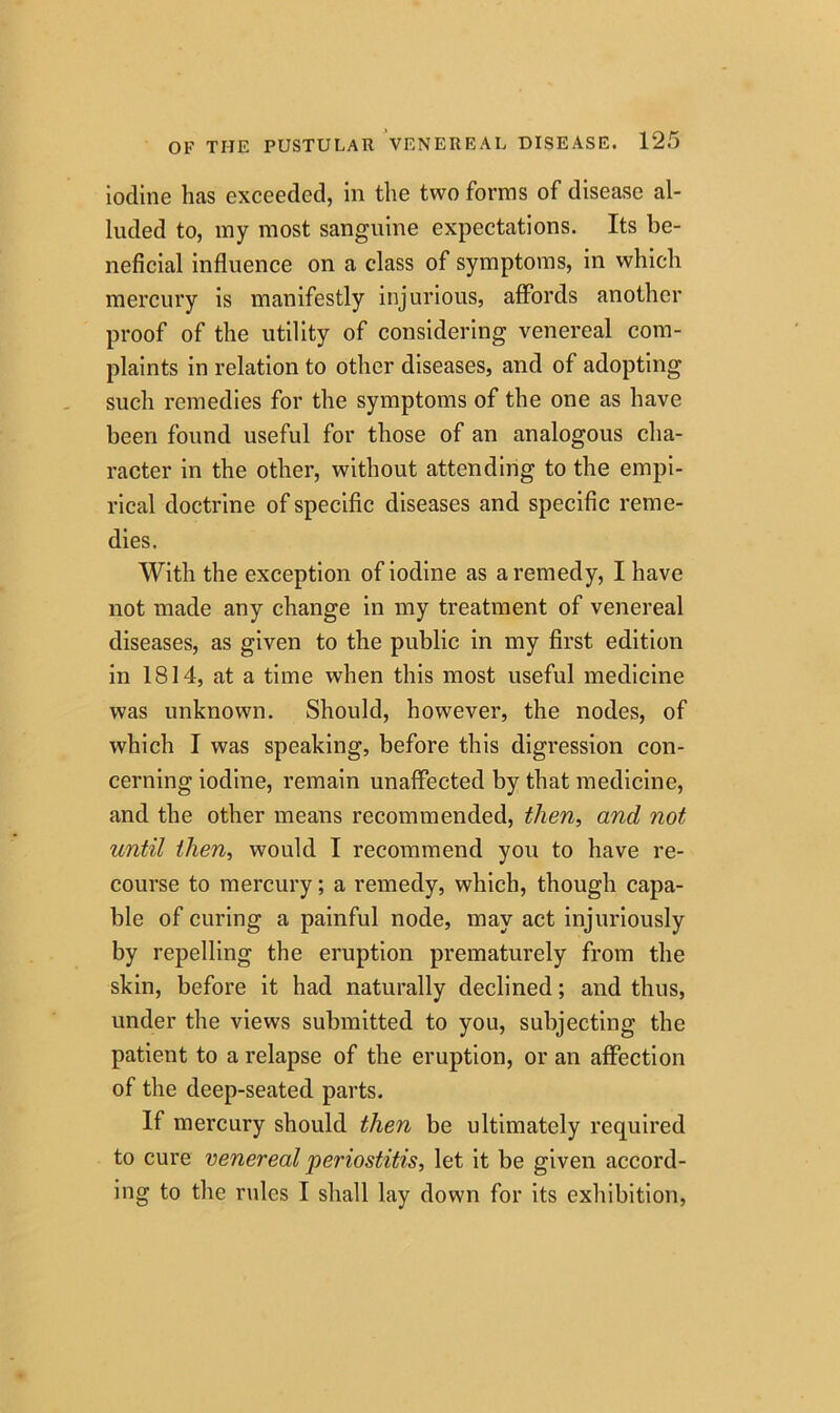 iodine has exceeded, in the two forms of disease al- luded to, my most sanguine expectations. Its be- neficial influence on a class of symptoms, in which mercury is manifestly injurious, affords another proof of the utility of considering venereal com- plaints in relation to other diseases, and of adopting such remedies for the symptoms of the one as have been found useful for those of an analogous cha- racter in the other, without attending to the empi- rical doctrine of specific diseases and specific reme- dies. With the exception of iodine as a remedy, I have not made any change in my treatment of venereal diseases, as given to the public in my first edition in 1814, at a time when this most useful medicine was unknown. Should, however, the nodes, of which I was speaking, before this digression con- cerning iodine, remain unaffected by that medicine, and the other means recommended, then, and not until then, would I recommend you to have re- course to mercury; a remedy, which, though capa- ble of curing a painful node, may act injuriously by repelling the eruption prematurely from the skin, before it had naturally declined; and thus, under the views submitted to you, subjecting the patient to a relapse of the eruption, or an affection of the deep-seated parts. If mercury should then be ultimately required to cure venereal periostitis, let it be given accord- ing to the rules I shall lay down for its exhibition,