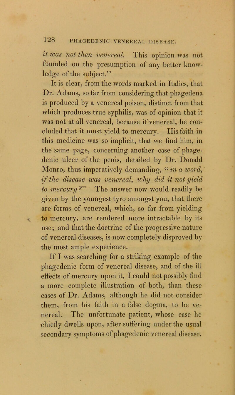 it was not, then venereal. This opinion was not founded on the presumption of any better know- ledge of the subject.” It is clear, from the words marked in Italics, that Dr. Adams, so far from considering that phagedena is produced by a venereal poison, distinct from that which produces true syphilis, was of opinion that it was not at all venereal, because if venereal, he con- cluded that it must yield to mercury. His faith in this medicine was so implicit, that we find him, in the same page, concerning another case of phage- denic ulcer of the penis, detailed by Dr. Donald Monro, thus imperatively demanding, “ in a word, if the disease was venereal, why did it not yield to mercury ?” The answer now would readily be given by the youngest tyro amongst you, that there are forms of venereal, which, so far from yielding to mercury, are rendered more intractable by its use; and that the doctrine of the progressive nature of venereal diseases, is now completely disproved by the most ample experience. If I was searching for a striking example of the phagedenic form of venereal disease, and of the ill effects of mercury upon it, I could not possibly find a more complete illustration of both, than these cases of Dr. Adams, although he did not consider them, from his faith in a false dogma, to be ve- nereal. The unfortunate patient, whose case he chiefly dwells upon, after suffering under the usual secondary symptoms of phagedenic venereal disease,