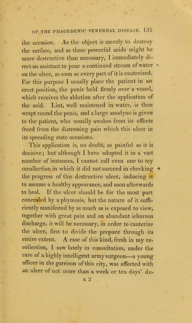 the occasion. As the object is merely to destroy the surface, and as these powerful acids might be more destructive than necessary, I immediately di- rect an assistant to pour a continued stream of water on the ulcer, as soon as every part of it is cauterized. For this purpose I usually place the patient in an erect position, the penis held firmly over a vessel, which receives the ablution after the application of the acid. Lint, well moistened in water, is then wrapt round the penis, and a large anodyne is given to the patient, who usually awakes from its effects freed from the distressing pain which this ulcer in its spreading state occasions. This application is, no doubt, as painful as it is decisive; but although I have adopted it in a vast number of instances, I cannot call even one to my recollection in which it did not succeed in checking the progress of this destructive ulcer, inducing it to assume a healthy appearance, and soon afterwards to heal. If the ulcer should be for the most part concealed by a phymosis, but the nature of it suffi- ciently manifested by as much as is exposed to view, together with great pain and an abundant ichorous discharge, it will be necessary, in order to cauterize the ulcer, first to divide the prepuce through its entire extent. A case of this kind, fresh in my re- collection, I saw lately in consultation, under the care of a highly intelligent army surgeon—a young officer in the garrison of this city, was affected with an ulcer of not more than a week or ten days’ du- k 2