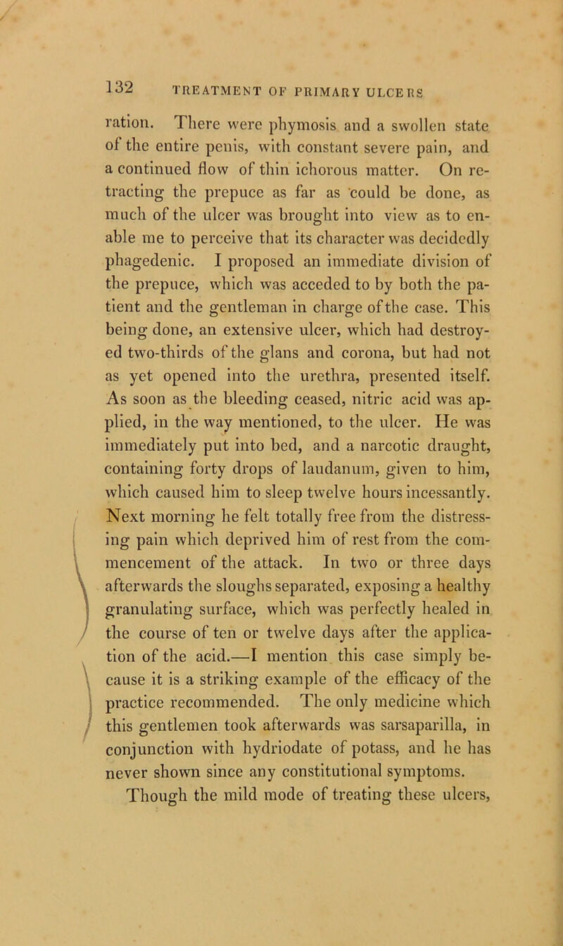 ration. There were phymosis and a swollen state of the entire penis, with constant severe pain, and a continued flow of thin ichorous matter. On re- tracting the prepuce as far as could be done, as much of the ulcer was brought into view as to en- able me to perceive that its character was decidedly phagedenic. I proposed an immediate division of the prepuce, which was acceded to by both the pa- tient and the gentleman in charge of the case. This being done, an extensive ulcer, which had destroy- ed two-thirds of the glans and corona, but had not as yet opened into the urethra, presented itself. As soon as the bleeding ceased, nitric acid was ap- plied, in the way mentioned, to the ulcer. He was immediately put into bed, and a narcotic draught, containing forty drops of laudanum, given to him, which caused him to sleep twelve hours incessantly. Next morning he felt totally free from the distress- ing pain which deprived him of rest from the com- mencement of the attack. In two or three days \ afterwards the sloughs separated, exposing a healthy granulating surface, which was perfectly healed in the course of ten or twelve days after the applica- tion of the acid.—I mention this case simply be- ) cause it is a striking example of the efficacy of the practice recommended. The only medicine which this gentlemen took afterwards was sarsaparilla, in conjunction with hydriodate of potass, and he has never shown since any constitutional symptoms. Though the mild mode of treating these ulcers,