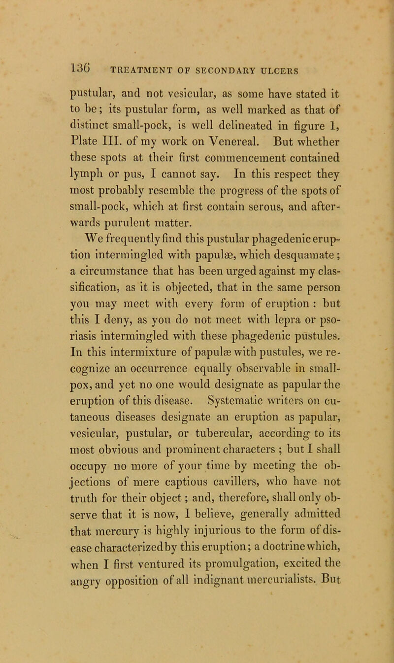 pustular, and not vesicular, as some have stated it to be; its pustular form, as well marked as that of distinct small-pock, is well delineated in figure 1, Plate III. of my work on Venereal. But whether these spots at their first commencement contained lymph or pus, I cannot say. In this respect they most probably resemble the progress of the spots of small-pock, which at first contain serous, and after- wards purulent matter. We frequently find this pustular phagedenic erup- tion intermingled with papulae, which desquamate ; a circumstance that has been urged against my clas- sification, as it is objected, that in the same person you may meet with every form of eruption : but this I deny, as you do not meet with lepra or pso- riasis intermingled with these phagedenic pustules. In this intermixture of papulas with pustules, we re- cognize an occurrence equally observable in small- pox, and yet no one would designate as papular the eruption of this disease. Systematic writers on cu- taneous diseases designate an eruption as papular, vesicular, pustular, or tubercular, according to its most obvious and prominent characters ; but I shall occupy no more of your time by meeting the ob- jections of mere captious cavillers, who have not truth for their object; and, therefore, shall only ob- serve that it is now, I believe, generally admitted that mercury is highly injurious to the form of dis- ease characterized by this eruption; a doctrine which, when I first ventured its promulgation, excited the angry opposition of all indignant mercurialists. But.