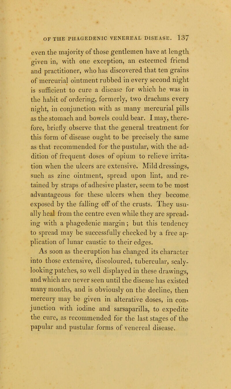 even the majority of those gentlemen have at length given in, with one exception, an esteemed friend and practitioner, who has discovered that ten grains of mercurial ointment rubbed in every second night is sufficient to cure a disease for which he was in the habit of ordering, formerly, two drachms every night, in conjunction with as many mercurial pills as the stomach and bowels could bear. I may, there- fore, briefly observe that the general treatment for this form of disease ought to be precisely the same as that recommended for the pustular, with the ad- dition of frequent doses of opium to relieve irrita- tion when the ulcers are extensive. Mild dressings, such as zinc ointment, spread upon lint, and re- tained by straps of adhesive plaster, seem to be most advantageous for these ulcers when they become exposed by the falling off of the crusts. They usu- ally heal from the centre even while they are spread- ing with a phagedenic margin; but this tendency to spread may be successfully checked by a free ap- plication of lunar caustic to their edges. As soon as the eruption has changed its character into those extensive, discoloured, tubercular, scaly- looking patches, so well displayed in these drawings, and which are never seen until the disease has existed many months, and is obviously on the decline, then mercury may be given in alterative doses, in con- junction with iodine and sarsaparilla, to expedite the cure, as recommended for the last stages of the papular and pustular forms of venereal disease.