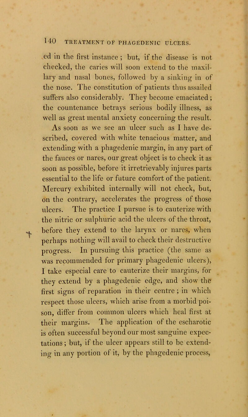 cd in the first instance ; but, if the disease is not checked, the caries will soon extend to the maxil- lary and nasal bones, followed by a sinking in of the nose. The constitution of patients thus assailed suffers also considerably. They become emaciated; the countenance betrays serious bodily illness, as well as great mental anxiety concerning the result. As soon as we see an ulcer such as I have de- scribed, covered with white tenacious matter, and extending with a phagedenic margin, in any part of the fauces or nares, our great object is to check it as soon as possible, before it irretrievably injures parts essential to the life or future comfort of the patient. Mercury exhibited internally will not check, but, on the contrary, accelerates the progress of those ulcers. The practice I pursue is to cauterize with the nitric or sulphuric acid the ulcers of the throat, before they extend to the larynx or nares, when perhaps nothing will avail to check their destructive progress. In pursuing this practice (the same as was recommended for primary phagedenic ulcers), I take especial care to cauterize their margins, for they extend by a phagedenic edge, and show the first signs of reparation in their centre ; in which respect those ulcers, which arise from a morbid poi- son, differ from common ulcers which heal first at their margins. The application of the escharotic is often successful beyond our most sanguine expec- tations ; but, if the ulcer appears still to be extend- ing in any portion of it, by the phagedenic process,