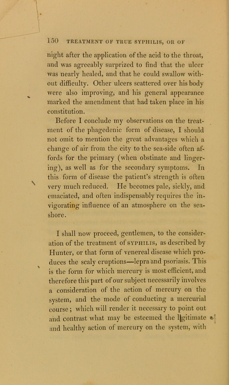 night after the application of the acid to the throat, and was agreeably surprized to find that the ulcer was nearly healed, and that he could swallow with- out difficulty. Other ulcers scattered over his body were also improving, and his general appearance marked the amendment that had taken place in his constitution. Before I conclude my observations on the treat- ment of the phagedenic form of disease, I should not omit to mention the great advantages which a change of air from the city to the sea-side often af- fords for the primary (when obstinate and linger- ing), as well as for the secondary symptoms. In this form of disease the patient’s strength is often very much reduced. He becomes pale, sickly, and emaciated, and often indispensably requires the in- vigorating influence of an atmosphere on the sea- shore. I shall now proceed, gentlemen, to the consider- ation of the treatment of syphilis, as described by Hunter, or that form of venereal disease which pro- duces the scaly eruptions—lepra and psoriasis. This is the form for which mercury is most efficient, and therefore this part of our subject necessarily involves a consideration of the action of mercury on the system, and the mode of conducting a mercurial course; which will render it necessary to point out and contrast what may be esteemed the l|gitimate and healthy action of mercury on the system, with