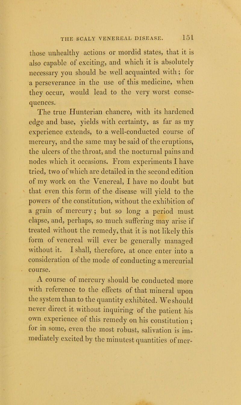 those unhealthy actions or mordid states, that it is also capable of exciting, and which it is absolutely necessary you should be well acquainted with; for a perseverance in the use of this medicine, when they occur, would lead to the very worst conse- quences. The true Hunterian chancre,- with its hardened edge and base, yields with certainty, as far as my experience extends, to a well-conducted course of mercury, and the same may be said of the eruptions, the ulcers of the throat, and the nocturnal pains and nodes which it occasions. From experiments I have tried, two of which are detailed in the second edition of my work on the Venereal, I have no doubt but that even this form of the disease will yield to the powers of the constitution, without the exhibition of a grain of mercury; but so long a period must elapse, and, perhaps, so much suffering may arise if treated without the remedy, that it is not likely this form of venereal will ever be generally managed without it. I shall, therefore, at once enter into a consideration of the mode of conducting; a mercurial course. A course of mercury should be conducted more with reference to the effects of that mineral upon the system than to the quantity exhibited. We should never direct it without inquiring of the patient his own experience of this remedy on his constitution ; for in some, even the most robust, salivation is im- mediately excited by the minutest quantities ofmer-