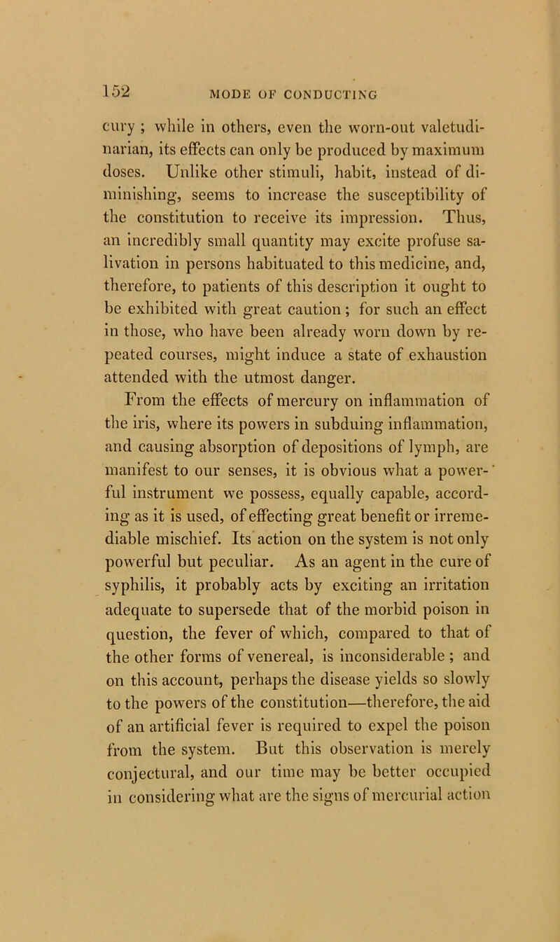 cury ; while in others, even the worn-out valetudi- narian, its effects can only be produced by maximum doses. Unlike other stimuli, habit, instead of di- minishing, seems to increase the susceptibility of the constitution to receive its impression. Thus, an incredibly small quantity may excite profuse sa- livation in persons habituated to this medicine, and, therefore, to patients of this description it ought to be exhibited with great caution; for such an effect in those, who have been already worn down by re- peated courses, might induce a state of exhaustion attended with the utmost danger. From the effects of mercury on inflammation of the iris, where its powers in subduing inflammation, and causing absorption of depositions of lymph, are manifest to our senses, it is obvious what a power-' ful instrument we possess, equally capable, accord- ing as it is used, of effecting great benefit or irreme- diable mischief. Its action on the system is not only powerful but peculiar. As an agent in the cure of syphilis, it probably acts by exciting an irritation adequate to supersede that of the morbid poison in question, the fever of which, compared to that of the other forms of venereal, is inconsiderable ; and on this account, perhaps the disease yields so slowly to the powers of the constitution—therefore, the aid of an artificial fever is required to expel the poison from the system. But this observation is merely conjectural, and our time may be better occupied in considering what are the signs of mercurial action