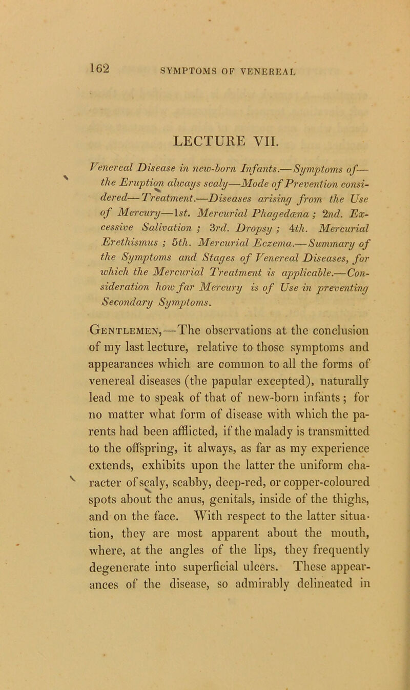 SYMPTOMS OF VENEREAL LECTURE VII. Venereal Disease in new-born Infants.— Symptoms of— the Eruption always scaly—Mode of Prevention consi- dered— Treatment.—Diseases arising from the Use °f Mercury—IsL Mercurial Phagedccna ; 2nd. Ex- cessive Salivation ; 3rd. Dropsy; 4th. Mercurial Erethismus ; 5th. Mercurial Eczema.— Summary of the Symptoms and Stages of Venereal Diseases, for which the Mercurial Treatment is applicable.—Con- sideration how far Mercury is of Use in preventing Secondary Symptoms. Gentlemen,—The observations at the conclusion of my last lecture, relative to those symptoms and appearances which are common to all the forms of venereal diseases (the papular excepted), naturally lead me to speak of that of new-born infants; for no matter what form of disease with which the pa- rents had been afflicted, if the malady is transmitted to the offspring, it always, as far as my experience extends, exhibits upon the latter the uniform cha- racter of scaly, scabby, deep-red, or copper-coloured spots about the anus, genitals, inside of the thighs, and on the face. With respect to the latter situa- tion, they are most apparent about the mouth, where, at the angles of the lips, they frequently degenerate into superficial ulcers. These appear- ances of the disease, so admirably delineated in