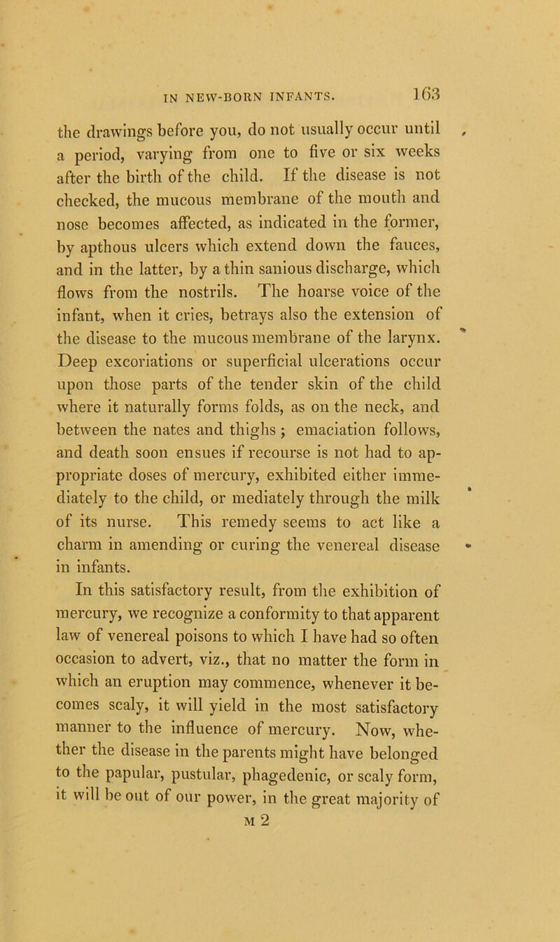 the drawings before you, do not usually occur until a period, varying from one to five or six weeks after the birth of the child. If the disease is not checked, the mucous membrane of the mouth and nose becomes affected, as indicated in the former, by apthous ulcers which extend down the fauces, and in the latter, by a thin sanious discharge, which flows from the nostrils. The hoarse voice of the infant, when it cries, betrays also the extension of the disease to the mucous membrane of the larynx. Deep excoriations or superficial ulcerations occur upon those parts of the tender skin of the child where it naturally forms folds, as on the neck, and between the nates and thighs ; emaciation follows, and death soon ensues if recourse is not had to ap- propriate doses of mercury, exhibited either imme- diately to the child, or mediately through the milk of its nurse. This remedy seems to act like a charm in amending or curing the venereal disease in infants. In this satisfactory result, from the exhibition of mercury, we recognize a conformity to that apparent law of venereal poisons to which I have had so often occasion to advert, viz., that no matter the form in which an eruption may commence, whenever it be- comes scaly, it will yield in the most satisfactory manner to the influence of mercury. Now, whe- ther the disease in the parents might have belonged to the papular, pustular, phagedenic, or scaly form, it will be out of our power, in the great majority of m 2