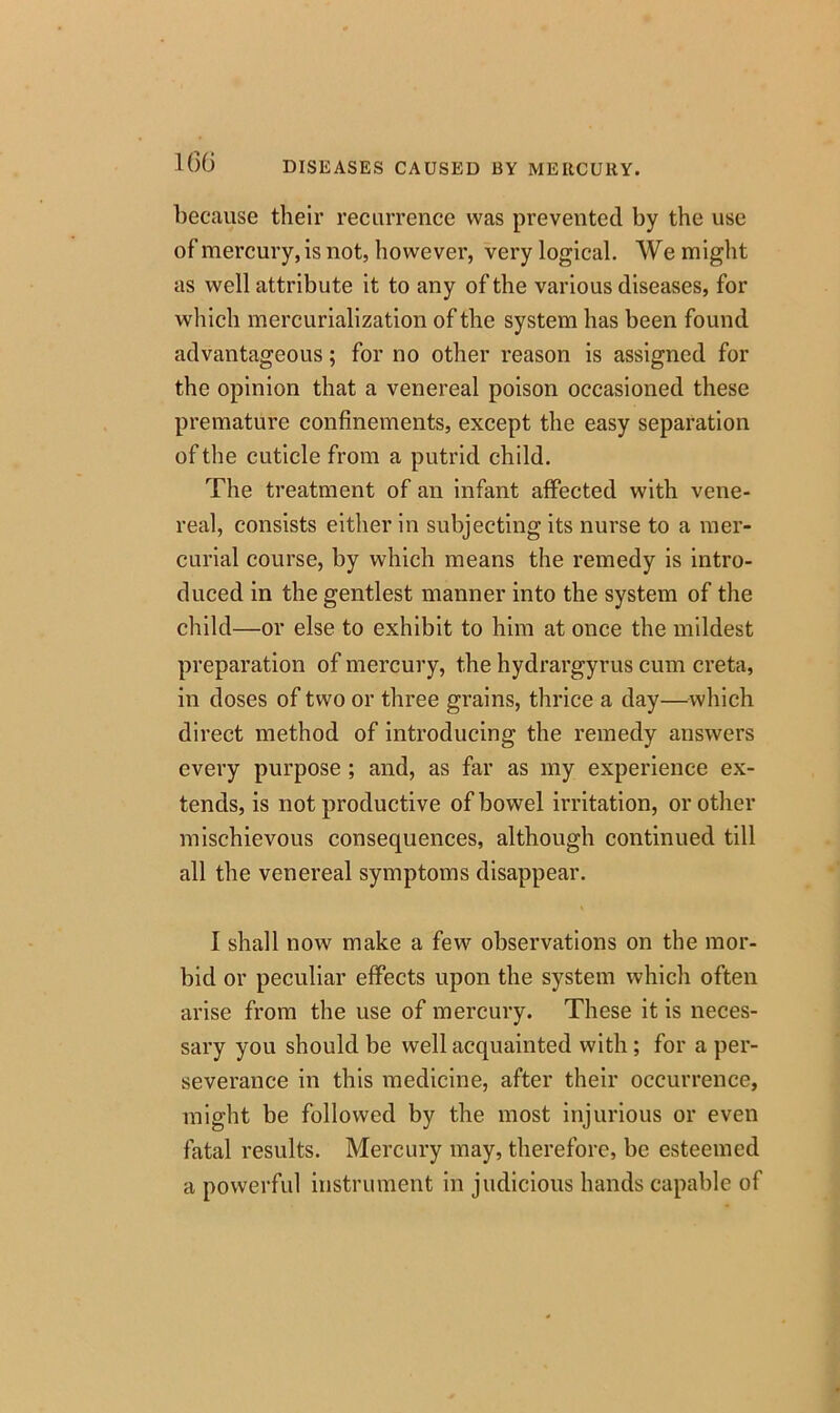 lf)6 DISEASES CAUSED BY MERCURY. because their recurrence was prevented by the use of mercury, is not, however, very logical. We might as well attribute it to any of the various diseases, for which mercurialization of the system has been found advantageous; for no other reason is assigned for the opinion that a venereal poison occasioned these premature confinements, except the easy separation of the cuticle from a putrid child. The treatment of an infant affected with vene- real, consists either in subjecting its nurse to a mer- curial course, by which means the remedy is intro- duced in the gentlest manner into the system of the child—or else to exhibit to him at once the mildest preparation of mercury, the hydrargyrus cum creta, in doses of two or three grains, thrice a day—which direct method of introducing the remedy answers every purpose ; and, as far as my experience ex- tends, is not productive of bowel irritation, or other mischievous consequences, although continued till all the venereal symptoms disappear. I shall now make a few observations on the mor- bid or peculiar effects upon the system which often arise from the use of mercury. These it is neces- sary you should be well acquainted with; for a per- severance in this medicine, after their occurrence, might be followed by the most injurious or even fatal results. Mercury may, therefore, be esteemed a powerful instrument in judicious hands capable of