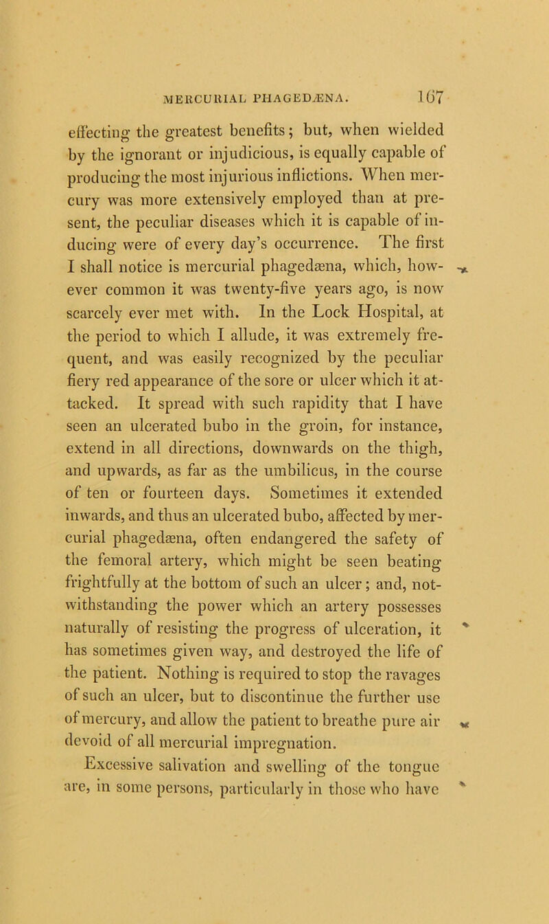 MERCURIAL PI1AGED/ENA. Hi7 effecting the greatest benefits; but, when wielded by the ignorant or injudicious, is equally capable of producing the most injurious inflictions. When mer- cury was more extensively employed than at pre- sent, the peculiar diseases which it is capable of in- ducing were of every day’s occurrence. The first I shall notice is mercurial phagedaena, which, how- ever common it was twenty-five years ago, is now scarcely ever met with. In the Lock Hospital, at the period to which I allude, it was extremely fre- quent, and was easily recognized by the peculiar fiery red appearance of the sore or ulcer which it at- tacked. It spread with such rapidity that I have seen an ulcerated bubo in the groin, for instance, extend in all directions, downwards on the thigh, and upwards, as far as the umbilicus, in the course of ten or fourteen days. Sometimes it extended inwards, and thus an ulcerated bubo, affected by mer- curial phagedaena, often endangered the safety of the femoral artery, which might be seen beating frightfully at the bottom of such an ulcer; and, not- withstanding the power which an artery possesses naturally of resisting the progress of ulceration, it has sometimes given way, and destroyed the life of the patient. Nothing is required to stop the ravages of such an ulcer, but to discontinue the further use of mercury, and allow the patient to breathe pure air devoid of all mercurial impregnation. Excessive salivation and swelling of the tongue are, in some persons, particularly in those who have