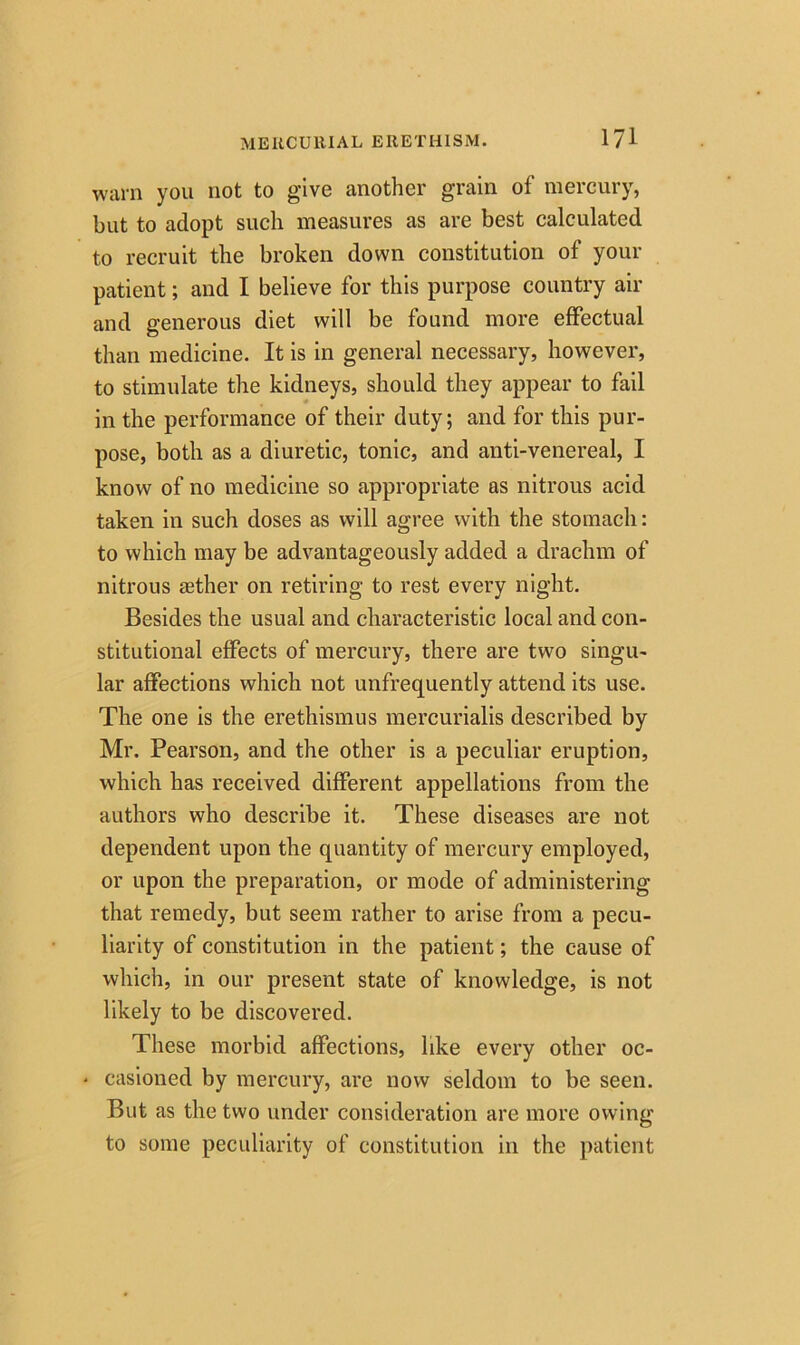 warn you not to give another grain of mercury, but to adopt such measures as are best calculated to recruit the broken down constitution of your patient; and I believe for this purpose country air and generous diet will be found more effectual than medicine. It is in general necessary, however, to stimulate the kidneys, should they appear to fail in the performance of their duty; and for this pur- pose, both as a diuretic, tonic, and anti-venereal, I know of no medicine so appropriate as nitrous acid taken in such doses as will agree with the stomach: to which may be advantageously added a drachm of nitrous asther on retiring to rest every night. Besides the usual and characteristic local and con- stitutional effects of mercury, there are two singu- lar affections which not unfrequently attend its use. The one is the erethismus mercurialis described by Mr. Pearson, and the other is a peculiar eruption, which has received different appellations from the authors who describe it. These diseases are not dependent upon the quantity of mercury employed, or upon the preparation, or mode of administering that remedy, but seem rather to arise from a pecu- liarity of constitution in the patient; the cause of which, in our present state of knowledge, is not likely to be discovered. These morbid affections, like every other oc- • casioned by mercury, are now seldom to be seen. But as the two under consideration are more owing to some peculiarity of constitution in the patient