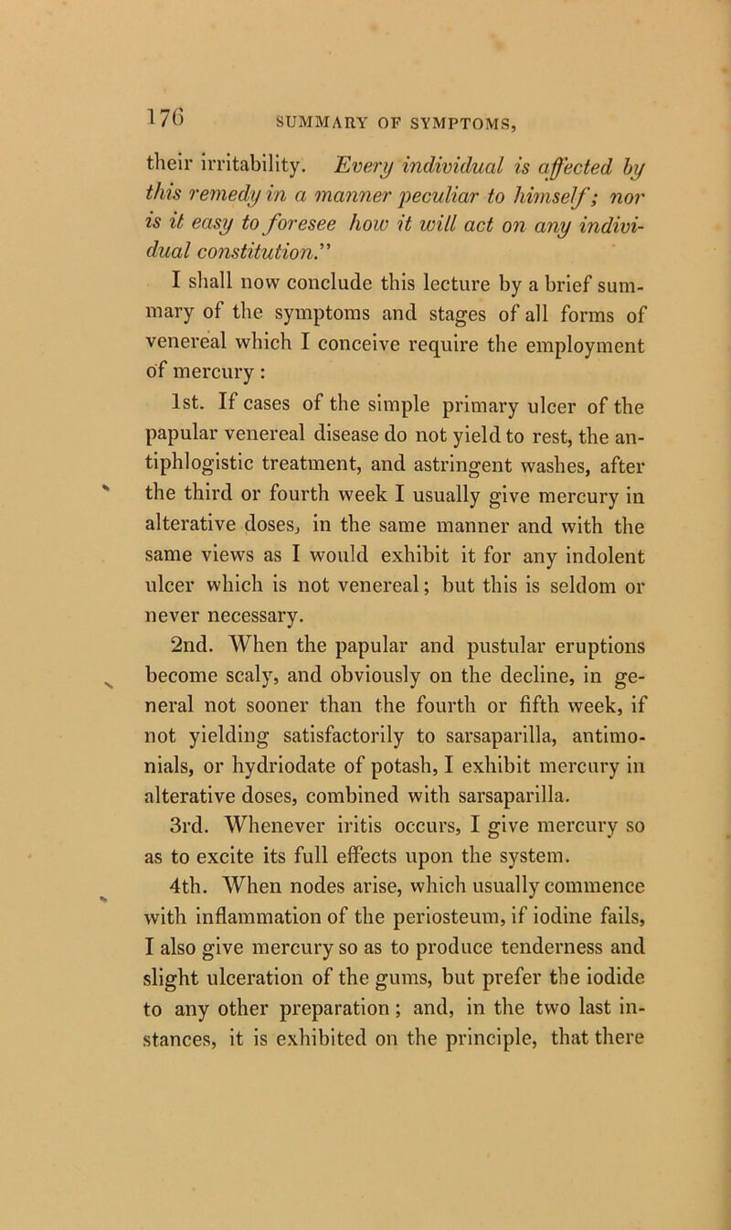 17() SUMMARY OF SYMPTOMS, tlieir irritability. Every individual is affected by this remedy in a manner peculiar to himself; nor is it easy to foresee how it will act on any indivi- dual constitution.” I shall now conclude this lecture by a brief sum- mary of the symptoms and stages of all forms of venereal which I conceive require the employment of mercury: 1st. If cases of the simple primary ulcer of the papular venereal disease do not yield to rest, the an- tiphlogistic treatment, and astringent washes, after the third or fourth week I usually give mercury in alterative doses, in the same manner and with the same views as I would exhibit it for any indolent ulcer which is not venereal; but this is seldom or never necessary. 2nd. When the papular and pustular eruptions become scaly, and obviously on the decline, in ge- neral not sooner than the fourth or fifth week, if not yielding satisfactorily to sarsaparilla, antirno- nials, or hydriodate of potash, I exhibit mercury in alterative doses, combined with sarsaparilla. 3rd. Whenever iritis occurs, I give mercury so as to excite its full effects upon the system. 4th. When nodes arise, which usually commence with inflammation of the periosteum, if iodine fails, I also give mercury so as to produce tenderness and slight ulceration of the gums, but prefer the iodide to any other preparation; and, in the two last in- stances, it is exhibited on the principle, that there