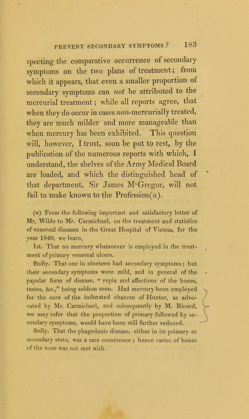 specting the comparative occurrence of secondary symptoms on the two plans ol treatment; from which it appears, that even a smaller proportion of secondary symptoms can not he attributed to the mercurial treatment; while all reports agree, that when they do occur in cases wora-mercurially treated, they are much milder and more manageable than when mercury has been exhibited. This question will, however, I trust, soon be put to rest, by the publication of the numerous reports with which, I understand, the shelves of the Army Medical Board are loaded, and which the distinguished head of that department, Sir James M‘Gregor, will not fail to make known to the Profession(a). (a) From the following important and satisfactory letter of Mr. Wilde to Mr. Carmichael, on the treatment and statistics of venereal diseases in the Great Hospital of Vienna, for the year 1840, we learn, 1st. That no mercury whatsoever is employed in the treat- ment of primary venereal ulcers. 2ndly. That one in nineteen had secondary symptoms ; but their secondary symptoms were mild, and in general of the papular form of disease, “ rupia and affections of the bones, testes, &c.” being seldom seen. Had mercury been employed for the cure of the indurated chancre of Hunter, as advo- cated by Mr. Carmichael, and subsequently by M. Ricord, we may infer that the proportion of primary followed by se- condary symptoms, would have been still farther reduced. 3rdly. That the phagedenic disease, either in its primary or secondary state, was a rare occurrence ; hence caries of bones of the nose was not met with.