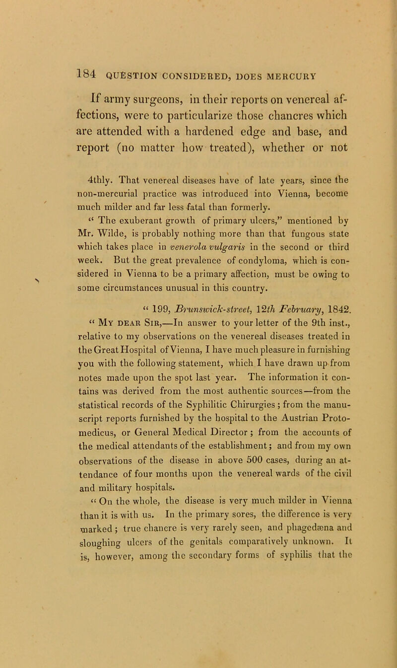 If arm}7 surgeons, in their reports on venereal af- fections, were to particularize those chancres which are attended with a hardened edge and base, and report (no matter how treated), whether or not 4thly. That venereal diseases have of late years, since the non-mercurial practice was introduced into Vienna, become much milder and far less fatal than formerly. “ The exuberant growth of primary ulcers,” mentioned by Mr. Wilde, is probably nothing more than that fungous state which takes place in venerola vulgaris in the second or third week. But the great prevalence of condyloma, which is con- sidered in Vienna to be a primary affection, must be owing to some circumstances unusual in this country. “ 199, Brunswick-street, 12th February, 1842. “ My dear Sir,—In answer to your letter of the 9th inst., relative to my observations on the venereal diseases treated in the Great Hospital of Vienna, I have much pleasure in furnishing you with the following statement, which I have drawn up from notes made upon the spot last year. The information it con- tains was derived from the most authentic sources—from the statistical records of the Syphilitic Chirurgies; from the manu- script reports furnished by the hospital to the Austrian Proto- medicus, or General Medical Director ; from the accounts of the medical attendants of the establishment; and from my own observations of the disease in above 500 cases, during an at- tendance of four months upon the venereal wards of the civil and military hospitals. “ On the whole, the disease is very much milder in Vienna than it is with us. In the primary sores, the difference is very marked ; true chancre is very rarely seen, and phagedaena and sloughing ulcers of the genitals comparatively unknown. It is, however, among the secondary forms of syphilis that the