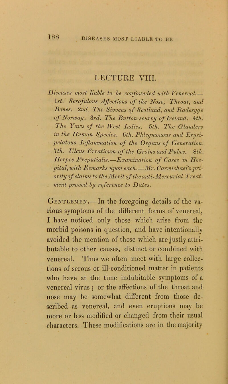 DISEASES MOST LIABLE TO BE LECTURE VIII. Diseases most liable to be confounded with Venereal.— Scrofulous Affections of the Nose, Throat, and Bones. 2nd. The Sivvens of Scotland, and Radesyye of Norway. 3rd. The Button-scurvy of Ireland. 4th. The Yaivs of the West Indies. 5th. The Glanders in the Human Species. Qtli. Phleymonous and Erysi- pelatous Inflammation of the Organs of Generation. 7th. Ulcus Erraticum of the Groins and Pubes. 8th. Herpes Preputialis.—Examination of Cases in Hos- pital, ivitli Remarks upon each.—Mr. Carmichael’s pri- ority of claims to the Merit of the anti-Mercurial Treat- ment proved by reference to Dates. Gentlemen.—In the foregoing details of the va- rious symptoms of the different forms of venereal, I have noticed only those which arise from the morbid poisons in question, and have intentionally avoided the mention of those which are justly attri- butable to other causes, distinct or combined with venereal. Thus we often meet with large collec- tions of serous or ill-conditioned matter in patients who have at the time indubitable symptoms of a venereal virus ; or the affections of the throat and nose may be somewhat different from those de- scribed as venereal, and even eruptions may be more or less modified or changed from their usual characters. These modifications are in the majority