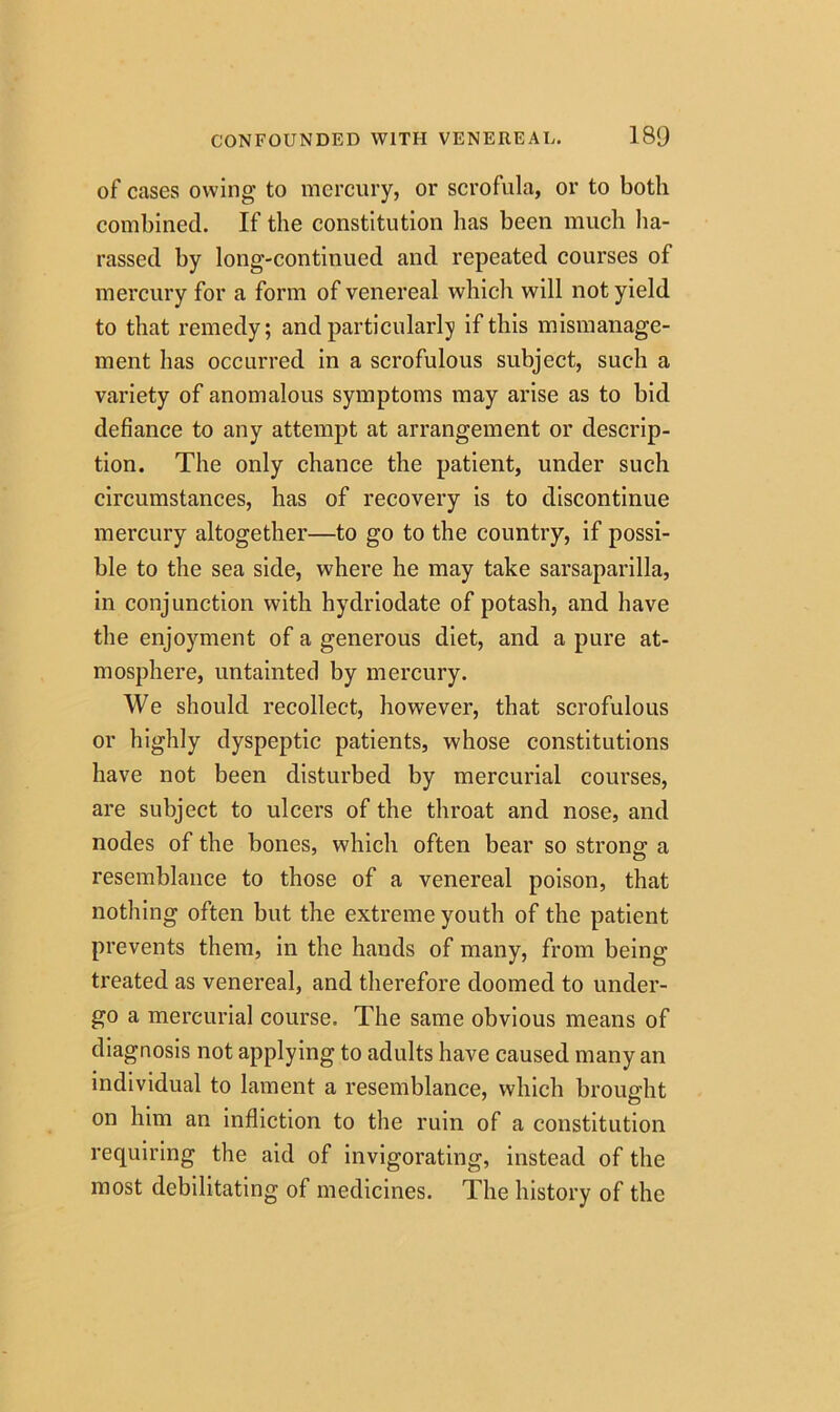 of cases owing to mercury, or scrofula, or to both combined. If the constitution lias been much ha- rassed by long-continued and repeated courses of mercury for a form of venereal which will not yield to that remedy; and particularly if this mismanage- ment has occurred in a scrofulous subject, such a variety of anomalous symptoms may arise as to bid defiance to any attempt at arrangement or descrip- tion. The only chance the patient, under such circumstances, has of recovery is to discontinue mercury altogether—to go to the country, if possi- ble to the sea side, where he may take sarsaparilla, in conjunction with hydriodate of potash, and have the enjoyment of a generous diet, and a pure at- mosphere, untainted by mercury. We should recollect, however, that scrofulous or highly dyspeptic patients, whose constitutions have not been disturbed by mercurial courses, are subject to ulcers of the throat and nose, and nodes of the bones, which often bear so strong a resemblance to those of a venereal poison, that nothing often but the extreme youth of the patient prevents them, in the hands of many, from being treated as venereal, and therefore doomed to under- go a mercurial course. The same obvious means of diagnosis not applying to adults have caused many an individual to lament a resemblance, which brought on him an infliction to the ruin of a constitution requiring the aid of invigorating, instead of the most debilitating of medicines. The history of the