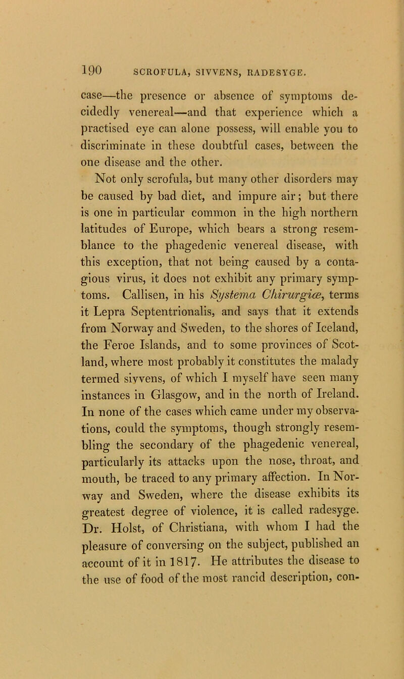 case—the presence or absence of symptoms de- cidedly venereal—and that experience which a practised eye can alone possess, will enable you to discriminate in these doubtful cases, between the one disease and the other. Not only scrofula, but many other disorders may be caused by bad diet, and impure air; but there is one in particular common in the high northern latitudes of Europe, which bears a strong resem- blance to the phagedenic venereal disease, with this exception, that not being caused by a conta- gious virus, it does not exhibit any primary symp- toms. Callisen, in his Systema Chirurgias, terms it Lepra Septentrionalis, and says that it extends from Norway and Sweden, to the shores of Iceland, the Feroe Islands, and to some provinces of Scot- land, where most probably it constitutes the malady termed sivvens, of which I myself have seen many instances in Glasgow, and in the north of Ireland. In none of the cases which came under my observa- tions, could the symptoms, though strongly resem- bling the secondary of the phagedenic venereal, particularly its attacks upon the nose, throat, and mouth, be traced to any primary affection. In Nor- way and Sweden, where the disease exhibits its greatest degree of violence, it is called radesyge. Dr. Holst, of Christiana, with whom I had the pleasure of conversing on the subject, published an account of it in 1817- He attributes the disease to the use of food of the most rancid description, con-