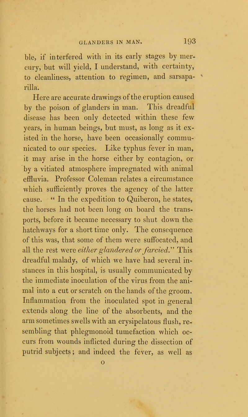 ble, if interfered with in its early stages by mer- cury, but will yield, I understand, with certainty, to cleanliness, attention to regimen, and sarsapa- ' rilla. Here are accurate drawings of the eruption caused by the poison of glanders in man. This dreadful disease has been only detected within these few years, in human beings, but must, as long as it ex- isted in the horse, have been occasionally commu- nicated to our species. Like typhus fever in man, it may arise in the horse either by contagion, or by a vitiated atmosphere impregnated with animal effluvia. Professor Coleman relates a circumstance which sufficiently proves the agency of the latter cause. “ In the expedition to Quiberon, he states, the horses had not been long on board the trans- ports, before it became necessary to shut down the hatchways for a short time only. The consequence of this was, that some of them were suffocated, and all the rest werq either glandered or farcied.” This dreadful malady, of which we have had several in- stances in this hospital, is usually communicated by the immediate inoculation of the virus from the ani- mal into a cut or scratch on the hands of the a'room. Inflammation from the inoculated spot in general extends along the line of the absorbents, and the arm sometimes swells with an erysipelatous flush, re- sembling that phlegmonoid tumefaction which oc- curs from wounds inflicted during the dissection of putrid subjects; and indeed the fever, as well as o