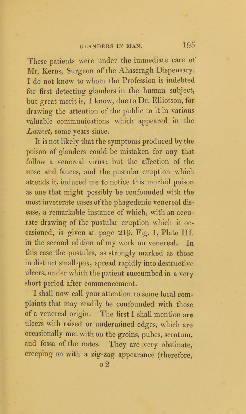 These patients were under the immediate care of Mr. Kerns, Surgeon of the Ahascragh Dispensary. I do not know to whom the Profession is indebted for first detecting glanders in the human subject, but great merit is, I know, due to Dr. Elliotson, for drawing the attention of the public to it in various valuable communications which appeared in the Lancet, some years since. It is not likely that the symptoms produced by the poison of glanders could be mistaken for any that follow a venereal virus; but the affection of the nose and fauces, and the pustular eruption which attends it, induced me to notice this morbid poison as one that might possibly be confounded with the most inveterate cases of the phagedenic venereal dis- ease, a remarkable instance of which, with an accu- rate drawing of the pustular eruption which it oc- casioned, is given at page 219, Pig- 1, Plate III. in the second edition of my work on venereal. In this case the pustules, as strongly marked as those in distinct small-pox, spread rapidly into destructive ulcers, under which the patient succumbed in a very short period after commencement. I shall now call your attention to some local com- plaints that may readily be confounded with those of a venereal origin. The first I shall mention are ulcers with raised or undermined edges, which are occasionally met with on the groins, pubes, scrotum, and fossa of the nates. They are very obstinate, creeping on with a zig-zag appearance (therefore, o 2