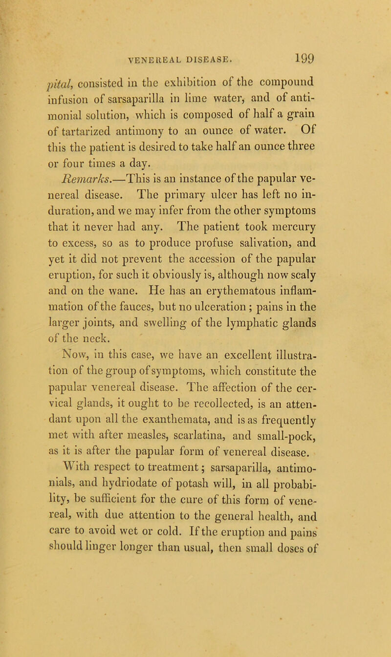 pital, consisted in the exhibition of the compound infusion of sarsaparilla in lime water, and of anti- monial solution, which is composed of half a grain of tartarized antimony to an ounce of water. Of this the patient is desired to take half an ounce three or four times a day. Remarks.—This is an instance of the papular ve- nereal disease. The primary ulcer has left no in- duration, and we may infer from the other symptoms that it never had any. The patient took mercury to excess, so as to produce profuse salivation, and yet it did not prevent the accession of the papular eruption, for such it obviously is, although now scaly and on the wane. He has an erythematous inflam- mation of the fauces, but no ulceration ; pains in the larger joints, and swelling of the lymphatic glands of the neck. Now, in this case, we have an excellent illustra- tion of the group of symptoms, which constitute the papular venereal disease. The affection of the cer- vical glands, it ought to be recollected, is an atten- dant upon all the exanthemata, and is as frequently met with after measles, scarlatina, and small-pock, as it is after the papular form of venereal disease. With respect to treatment; sarsaparilla, antimo- nials, and hydriodate of potash will, in all probabi- lity, be sufficient for the cure of this form of vene- real, with due attention to the general health, and care to avoid wet or cold. If the eruption and pains should linger longer than usual, then small doses of